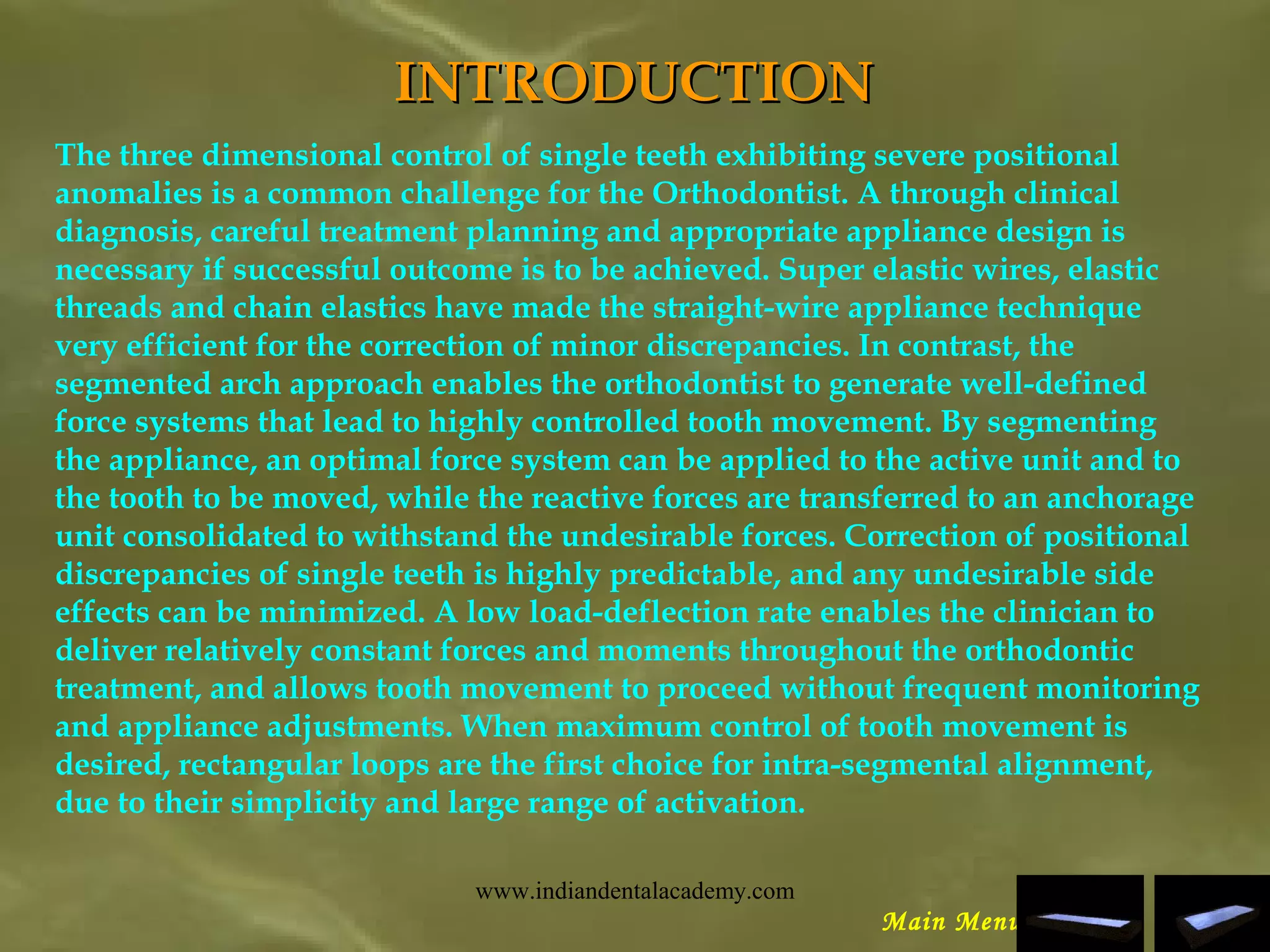 INTRODUCTIONINTRODUCTION
The three dimensional control of single teeth exhibiting severe positional
anomalies is a common challenge for the Orthodontist. A through clinical
diagnosis, careful treatment planning and appropriate appliance design is
necessary if successful outcome is to be achieved. Super elastic wires, elastic
threads and chain elastics have made the straight-wire appliance technique
very efficient for the correction of minor discrepancies. In contrast, the
segmented arch approach enables the orthodontist to generate well-defined
force systems that lead to highly controlled tooth movement. By segmenting
the appliance, an optimal force system can be applied to the active unit and to
the tooth to be moved, while the reactive forces are transferred to an anchorage
unit consolidated to withstand the undesirable forces. Correction of positional
discrepancies of single teeth is highly predictable, and any undesirable side
effects can be minimized. A low load-deflection rate enables the clinician to
deliver relatively constant forces and moments throughout the orthodontic
treatment, and allows tooth movement to proceed without frequent monitoring
and appliance adjustments. When maximum control of tooth movement is
desired, rectangular loops are the first choice for intra-segmental alignment,
due to their simplicity and large range of activation.
Main Menu
www.indiandentalacademy.com
 