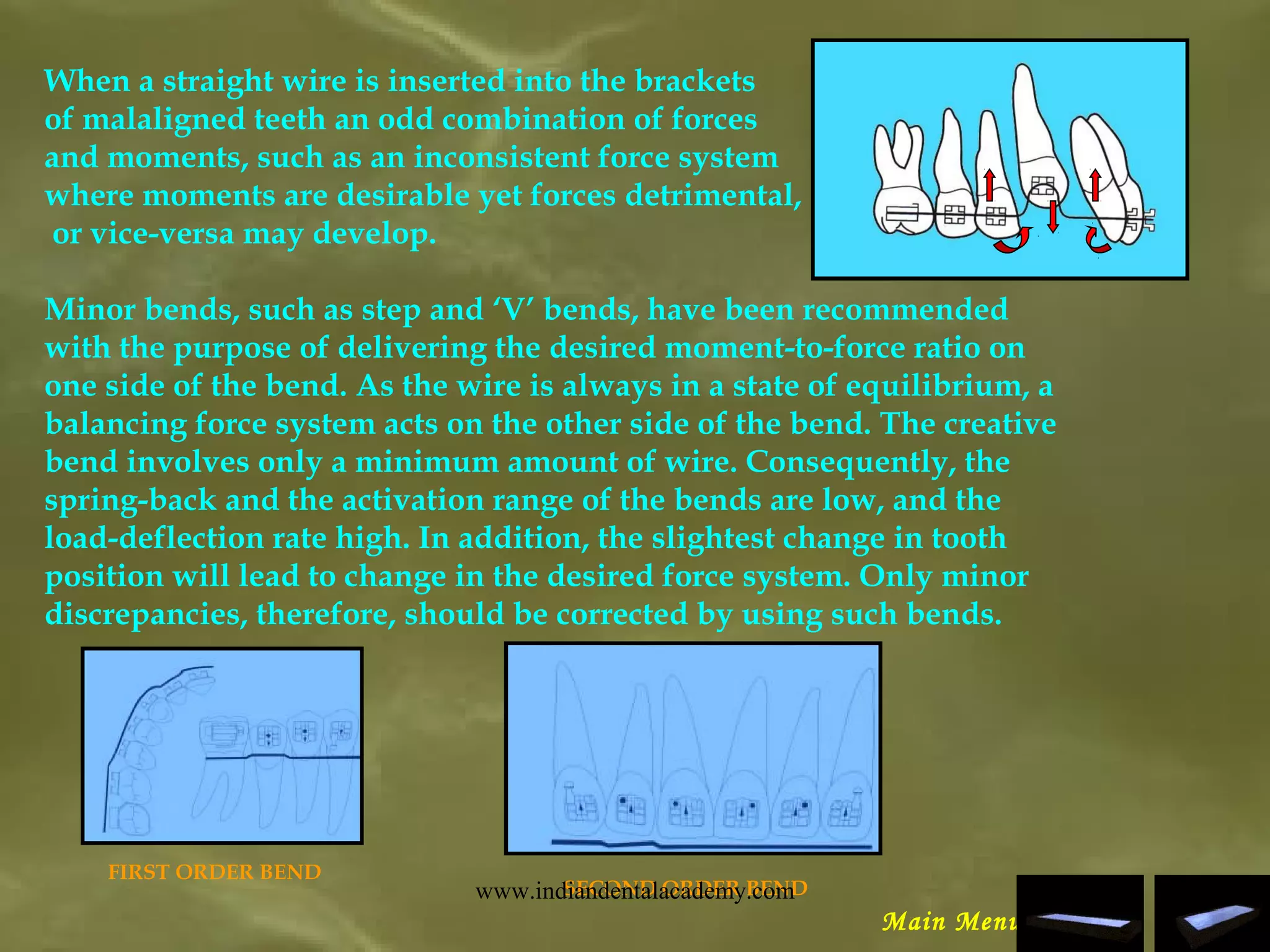 When a straight wire is inserted into the brackets
of malaligned teeth an odd combination of forces
and moments, such as an inconsistent force system
where moments are desirable yet forces detrimental,
or vice-versa may develop.
Minor bends, such as step and ‘V’ bends, have been recommended
with the purpose of delivering the desired moment-to-force ratio on
one side of the bend. As the wire is always in a state of equilibrium, a
balancing force system acts on the other side of the bend. The creative
bend involves only a minimum amount of wire. Consequently, the
spring-back and the activation range of the bends are low, and the
load-deflection rate high. In addition, the slightest change in tooth
position will lead to change in the desired force system. Only minor
discrepancies, therefore, should be corrected by using such bends.
SECOND ORDER BEND
FIRST ORDER BEND
Main Menu
www.indiandentalacademy.com
 