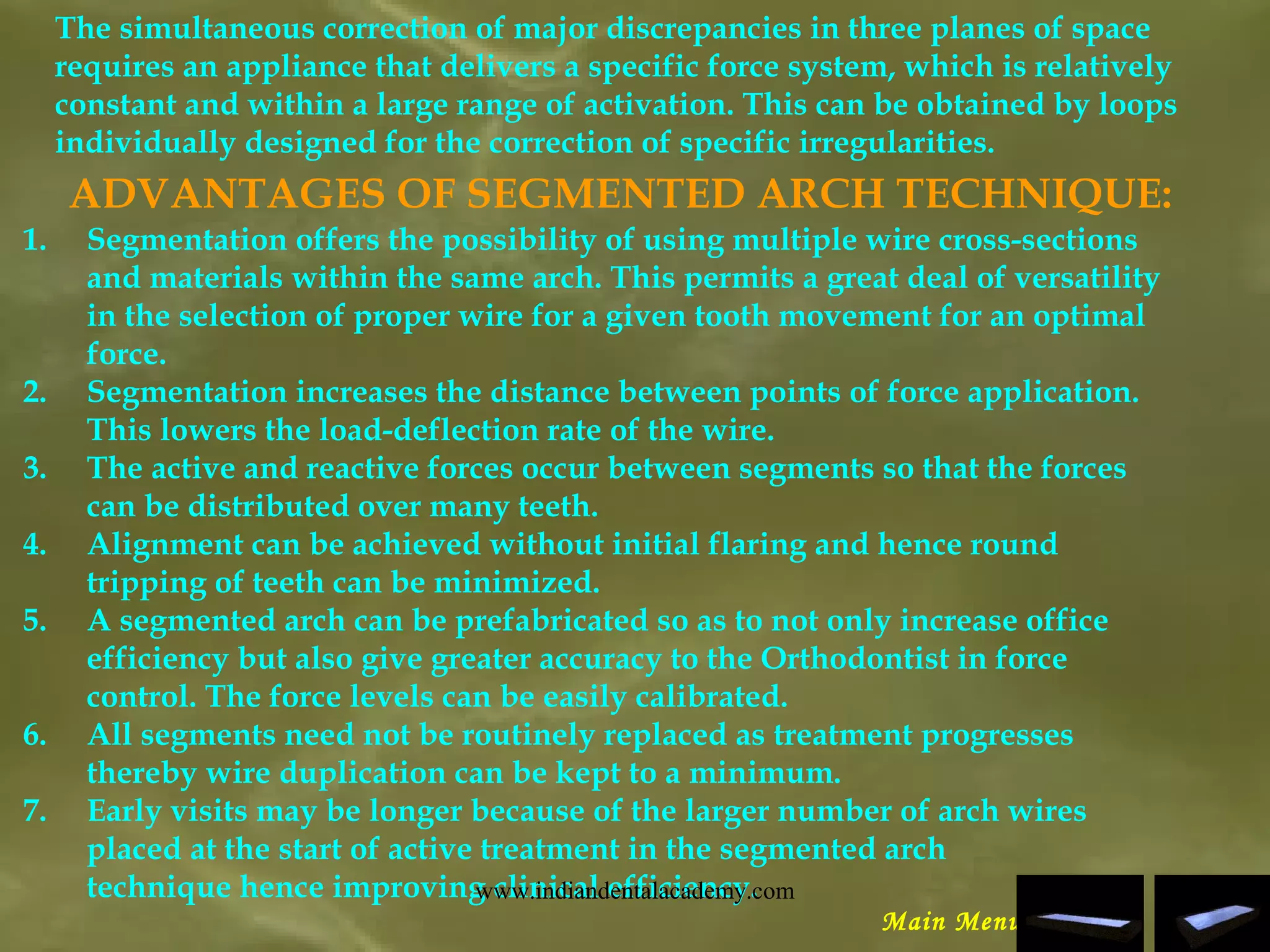 The simultaneous correction of major discrepancies in three planes of space
requires an appliance that delivers a specific force system, which is relatively
constant and within a large range of activation. This can be obtained by loops
individually designed for the correction of specific irregularities.
ADVANTAGES OF SEGMENTED ARCH TECHNIQUE:
1. Segmentation offers the possibility of using multiple wire cross-sections
and materials within the same arch. This permits a great deal of versatility
in the selection of proper wire for a given tooth movement for an optimal
force.
2. Segmentation increases the distance between points of force application.
This lowers the load-deflection rate of the wire.
3. The active and reactive forces occur between segments so that the forces
can be distributed over many teeth.
4. Alignment can be achieved without initial flaring and hence round
tripping of teeth can be minimized.
5. A segmented arch can be prefabricated so as to not only increase office
efficiency but also give greater accuracy to the Orthodontist in force
control. The force levels can be easily calibrated.
6. All segments need not be routinely replaced as treatment progresses
thereby wire duplication can be kept to a minimum.
7. Early visits may be longer because of the larger number of arch wires
placed at the start of active treatment in the segmented arch
technique hence improving clinical efficiency.
Main Menu
www.indiandentalacademy.com
 