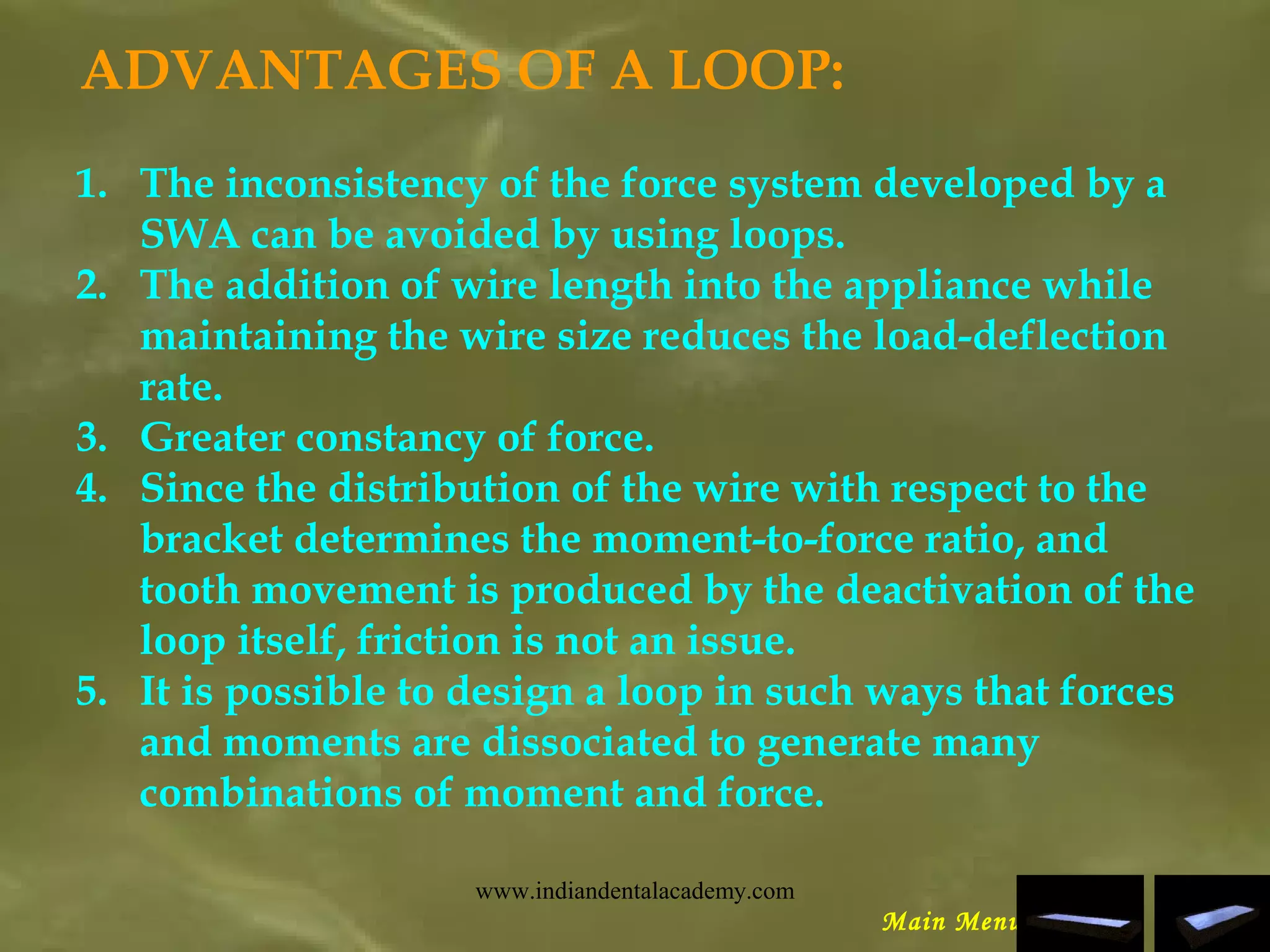 ADVANTAGES OF A LOOP:
1. The inconsistency of the force system developed by a
SWA can be avoided by using loops.
2. The addition of wire length into the appliance while
maintaining the wire size reduces the load-deflection
rate.
3. Greater constancy of force.
4. Since the distribution of the wire with respect to the
bracket determines the moment-to-force ratio, and
tooth movement is produced by the deactivation of the
loop itself, friction is not an issue.
5. It is possible to design a loop in such ways that forces
and moments are dissociated to generate many
combinations of moment and force.
Main Menu
www.indiandentalacademy.com
 