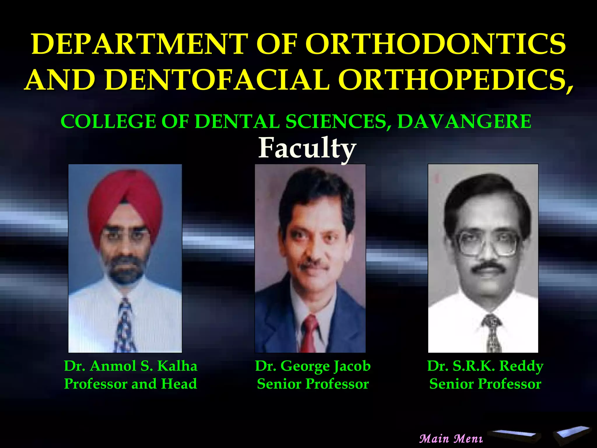 DEPARTMENT OF ORTHODONTICSDEPARTMENT OF ORTHODONTICS
AND DENTOFACIAL ORTHOPEDICS,AND DENTOFACIAL ORTHOPEDICS,
COLLEGE OF DENTAL SCIENCES, DAVANGERE
Dr. Anmol S. Kalha
Professor and Head
Dr. George Jacob
Senior Professor
Dr. S.R.K. Reddy
Senior Professor
Faculty
Main Menu
www.indiandentalacademy.com
 