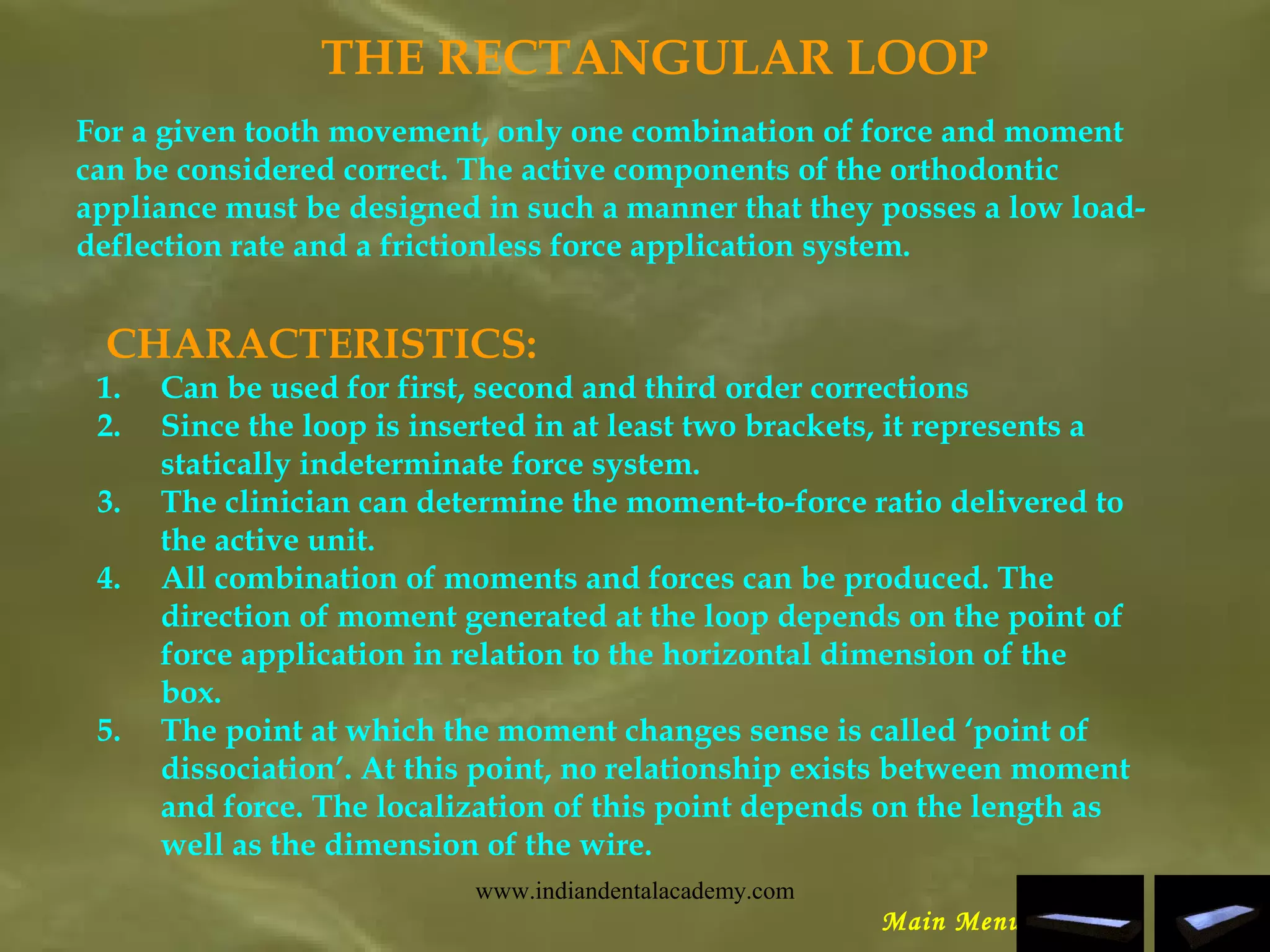 THE RECTANGULAR LOOP
For a given tooth movement, only one combination of force and moment
can be considered correct. The active components of the orthodontic
appliance must be designed in such a manner that they posses a low load-
deflection rate and a frictionless force application system.
CHARACTERISTICS:
1. Can be used for first, second and third order corrections
2. Since the loop is inserted in at least two brackets, it represents a
statically indeterminate force system.
3. The clinician can determine the moment-to-force ratio delivered to
the active unit.
4. All combination of moments and forces can be produced. The
direction of moment generated at the loop depends on the point of
force application in relation to the horizontal dimension of the
box.
5. The point at which the moment changes sense is called ‘point of
dissociation’. At this point, no relationship exists between moment
and force. The localization of this point depends on the length as
well as the dimension of the wire.
Main Menu
www.indiandentalacademy.com
 