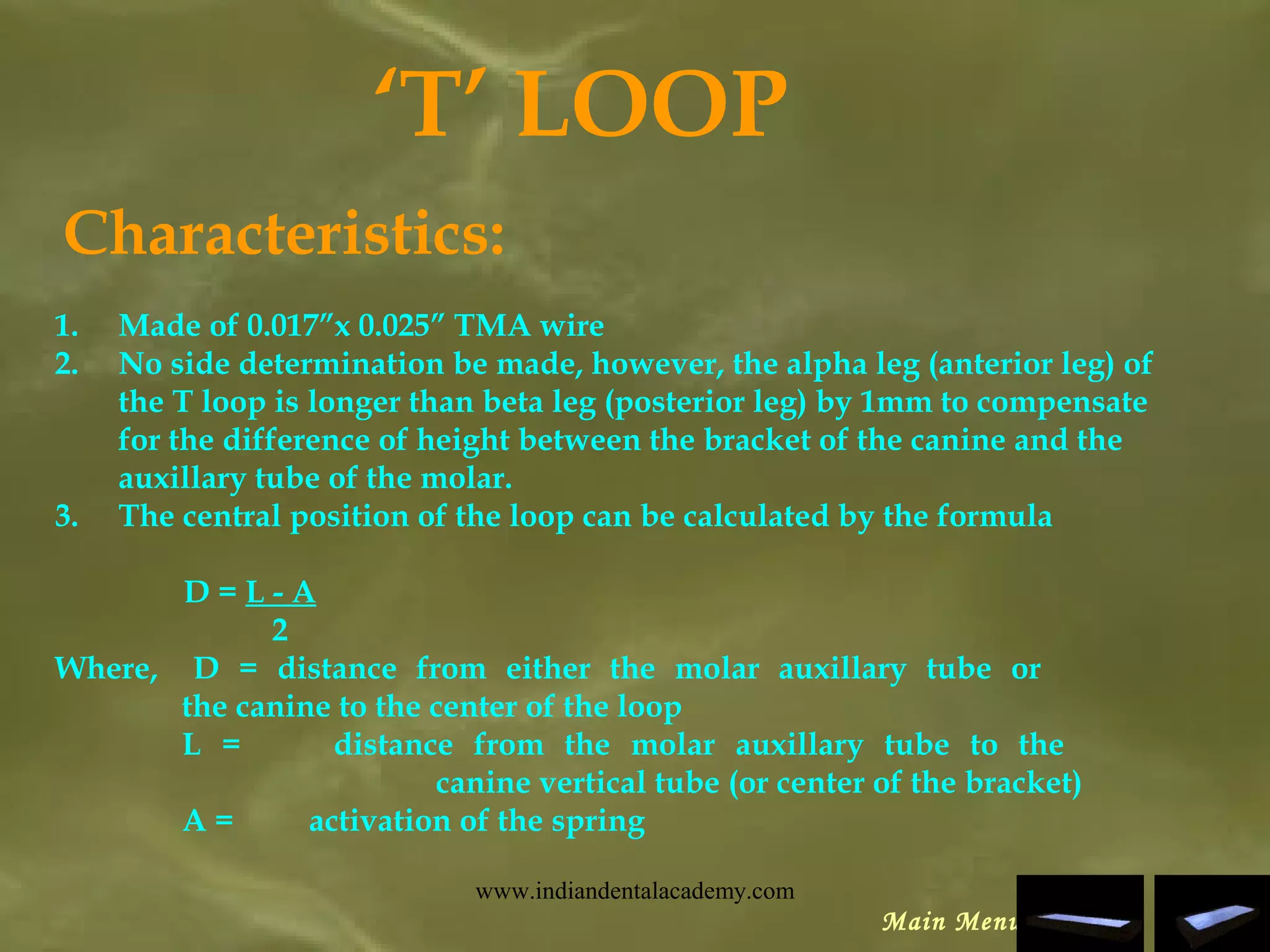 ‘T’ LOOP
Characteristics:
1. Made of 0.017”x 0.025” TMA wire
2. No side determination be made, however, the alpha leg (anterior leg) of
the T loop is longer than beta leg (posterior leg) by 1mm to compensate
for the difference of height between the bracket of the canine and the
auxillary tube of the molar.
3. The central position of the loop can be calculated by the formula
D = L - A
2
Where, D = distance from either the molar auxillary tube or
the canine to the center of the loop
L = distance from the molar auxillary tube to the
canine vertical tube (or center of the bracket)
A = activation of the spring
Main Menu
www.indiandentalacademy.com
 