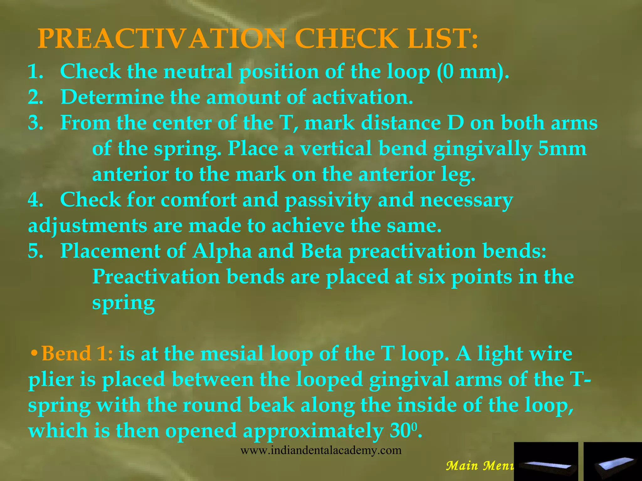 PREACTIVATION CHECK LIST:
1.   Check the neutral position of the loop (0 mm).
2.   Determine the amount of activation.
3.   From the center of the T, mark distance D on both arms
of the spring. Place a vertical bend gingivally 5mm
anterior to the mark on the anterior leg.
4.   Check for comfort and passivity and necessary
adjustments are made to achieve the same.
5.   Placement of Alpha and Beta preactivation bends:
Preactivation bends are placed at six points in the
spring
•Bend 1: is at the mesial loop of the T loop. A light wire
plier is placed between the looped gingival arms of the T-
spring with the round beak along the inside of the loop,
which is then opened approximately 300
.
Main Menu
www.indiandentalacademy.com
 