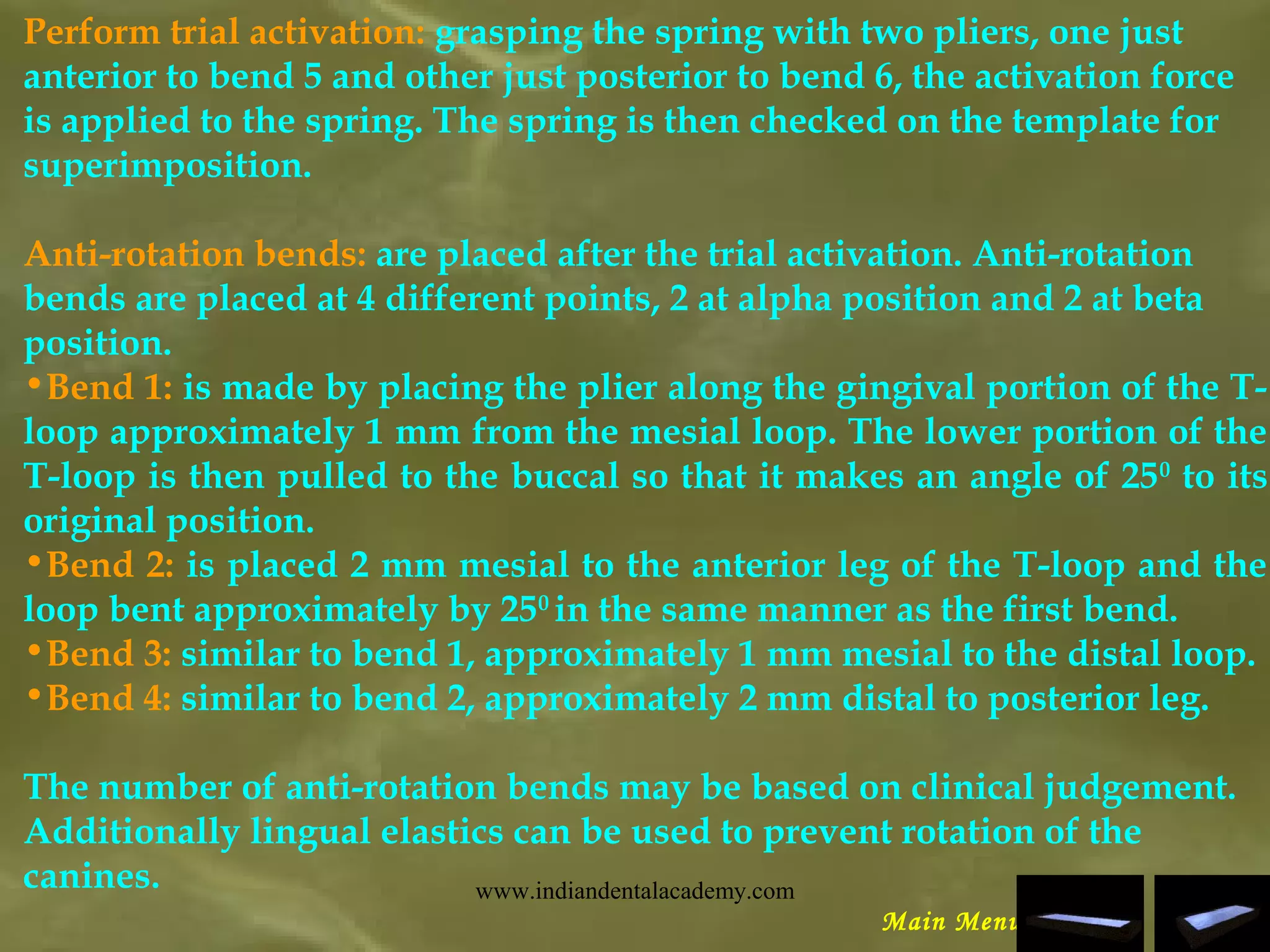 Perform trial activation: grasping the spring with two pliers, one just
anterior to bend 5 and other just posterior to bend 6, the activation force
is applied to the spring. The spring is then checked on the template for
superimposition.
Anti-rotation bends: are placed after the trial activation. Anti-rotation
bends are placed at 4 different points, 2 at alpha position and 2 at beta
position.
•Bend 1: is made by placing the plier along the gingival portion of the T-
loop approximately 1 mm from the mesial loop. The lower portion of the
T-loop is then pulled to the buccal so that it makes an angle of 250
to its
original position.
•Bend 2: is placed 2 mm mesial to the anterior leg of the T-loop and the
loop bent approximately by 250
in the same manner as the first bend.
•Bend 3: similar to bend 1, approximately 1 mm mesial to the distal loop.
•Bend 4: similar to bend 2, approximately 2 mm distal to posterior leg.
The number of anti-rotation bends may be based on clinical judgement.
Additionally lingual elastics can be used to prevent rotation of the
canines.
Main Menu
www.indiandentalacademy.com
 