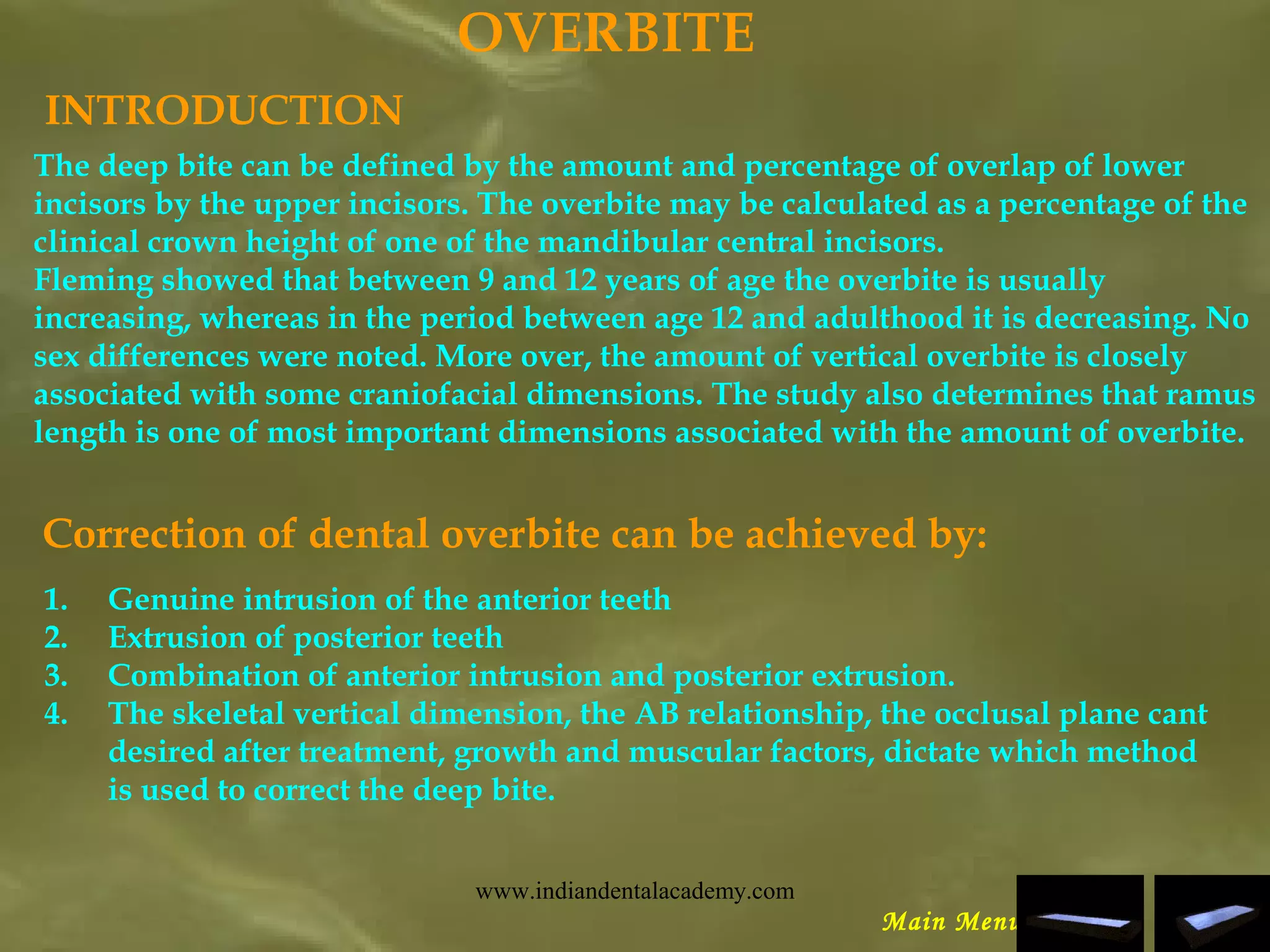 OVERBITE
INTRODUCTION
The deep bite can be defined by the amount and percentage of overlap of lower
incisors by the upper incisors. The overbite may be calculated as a percentage of the
clinical crown height of one of the mandibular central incisors.
Fleming showed that between 9 and 12 years of age the overbite is usually
increasing, whereas in the period between age 12 and adulthood it is decreasing. No
sex differences were noted. More over, the amount of vertical overbite is closely
associated with some craniofacial dimensions. The study also determines that ramus
length is one of most important dimensions associated with the amount of overbite.
Correction of dental overbite can be achieved by:
1. Genuine intrusion of the anterior teeth
2. Extrusion of posterior teeth
3. Combination of anterior intrusion and posterior extrusion.
4. The skeletal vertical dimension, the AB relationship, the occlusal plane cant
desired after treatment, growth and muscular factors, dictate which method
is used to correct the deep bite.
Main Menu
www.indiandentalacademy.com
 