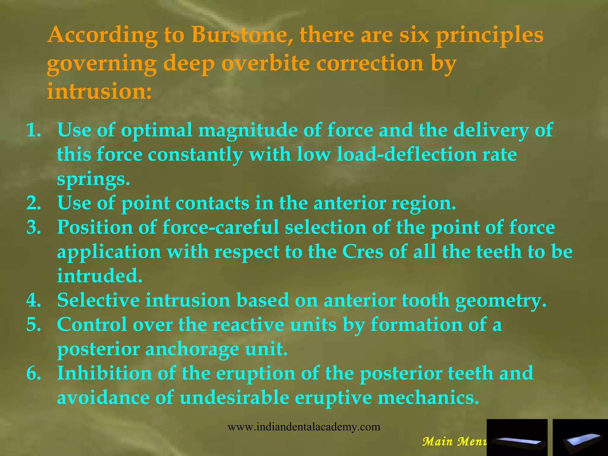 According to Burstone, there are six principles
governing deep overbite correction by
intrusion:
1. Use of optimal magnitude of force and the delivery of
this force constantly with low load-deflection rate
springs.
2. Use of point contacts in the anterior region.
3. Position of force-careful selection of the point of force
application with respect to the Cres of all the teeth to be
intruded.
4. Selective intrusion based on anterior tooth geometry.
5. Control over the reactive units by formation of a
posterior anchorage unit.
6. Inhibition of the eruption of the posterior teeth and
avoidance of undesirable eruptive mechanics.
Main Menu
www.indiandentalacademy.com
 