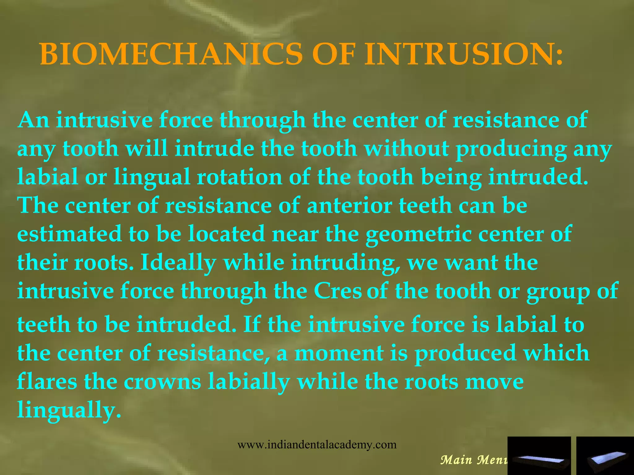 BIOMECHANICS OF INTRUSION:
An intrusive force through the center of resistance of
any tooth will intrude the tooth without producing any
labial or lingual rotation of the tooth being intruded.
The center of resistance of anterior teeth can be
estimated to be located near the geometric center of
their roots. Ideally while intruding, we want the
intrusive force through the Cres of the tooth or group of
teeth to be intruded. If the intrusive force is labial to
the center of resistance, a moment is produced which
flares the crowns labially while the roots move
lingually.
Main Menu
www.indiandentalacademy.com
 