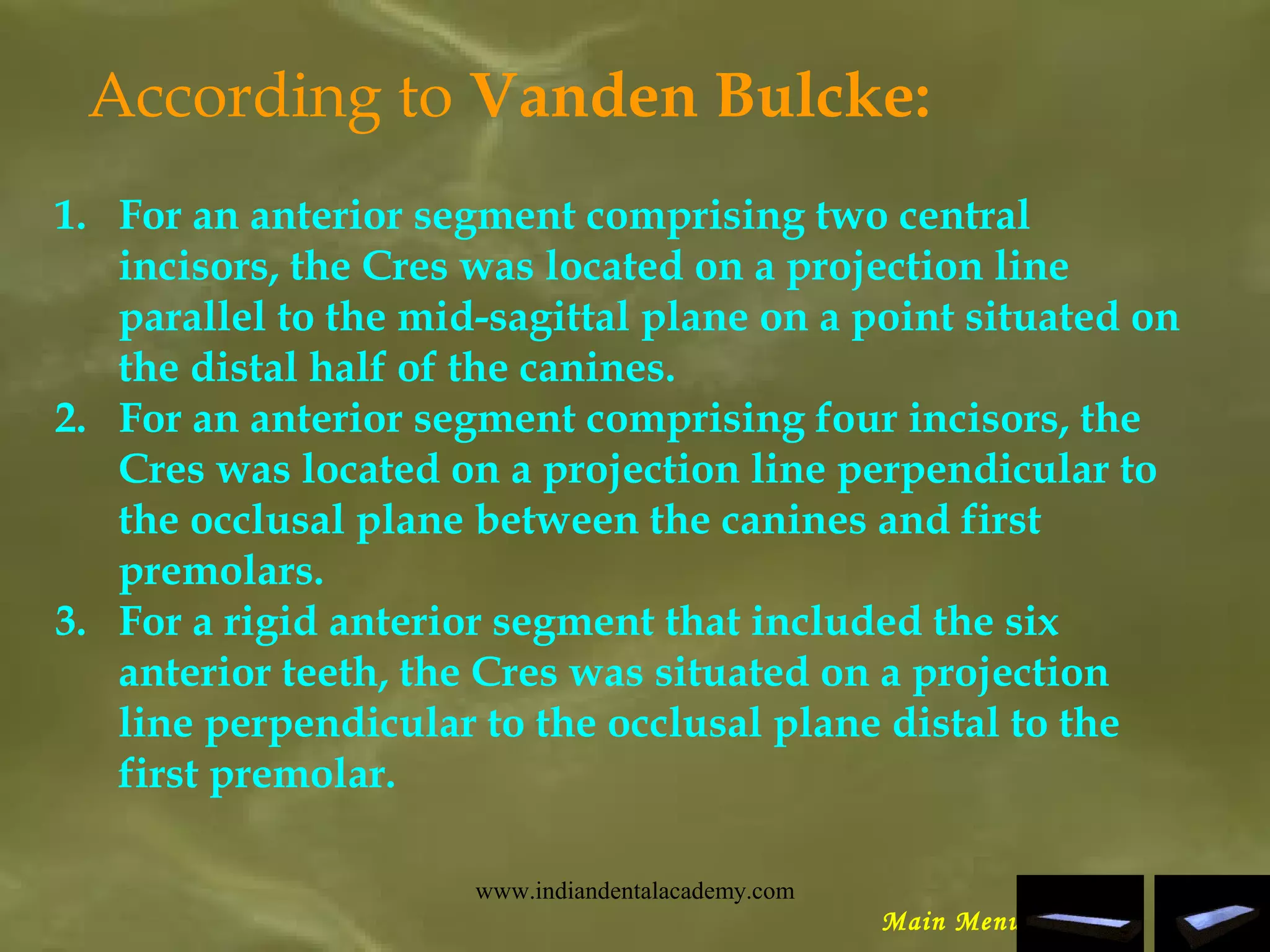 According to Vanden Bulcke:
1. For an anterior segment comprising two central
incisors, the Cres was located on a projection line
parallel to the mid-sagittal plane on a point situated on
the distal half of the canines.
2. For an anterior segment comprising four incisors, the
Cres was located on a projection line perpendicular to
the occlusal plane between the canines and first
premolars.
3. For a rigid anterior segment that included the six
anterior teeth, the Cres was situated on a projection
line perpendicular to the occlusal plane distal to the
first premolar.
Main Menu
www.indiandentalacademy.com
 