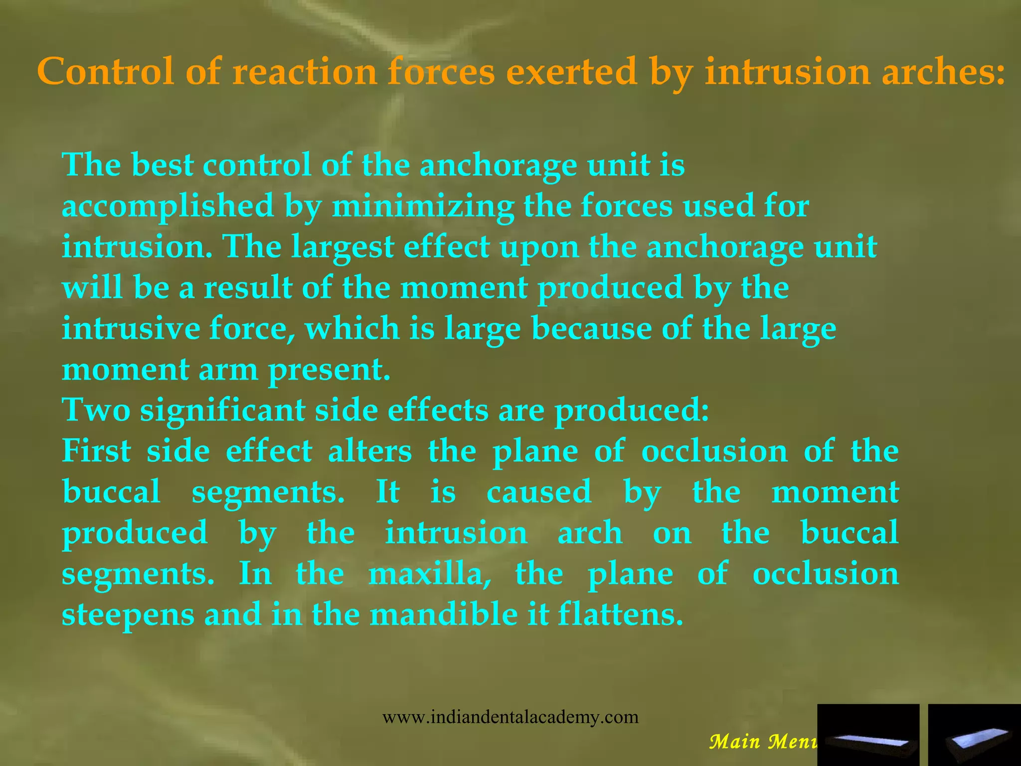 Control of reaction forces exerted by intrusion arches:
The best control of the anchorage unit is
accomplished by minimizing the forces used for
intrusion. The largest effect upon the anchorage unit
will be a result of the moment produced by the
intrusive force, which is large because of the large
moment arm present.
Two significant side effects are produced:
First side effect alters the plane of occlusion of the
buccal segments. It is caused by the moment
produced by the intrusion arch on the buccal
segments. In the maxilla, the plane of occlusion
steepens and in the mandible it flattens.
Main Menu
www.indiandentalacademy.com
 