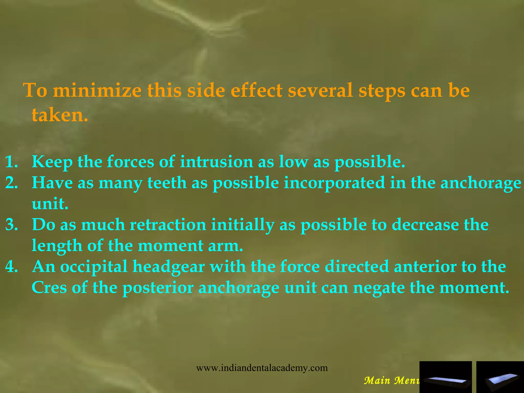 To minimize this side effect several steps can be
taken.
1. Keep the forces of intrusion as low as possible.
2. Have as many teeth as possible incorporated in the anchorage
unit.
3. Do as much retraction initially as possible to decrease the
length of the moment arm.
4. An occipital headgear with the force directed anterior to the
Cres of the posterior anchorage unit can negate the moment.
Main Menu
www.indiandentalacademy.com
 