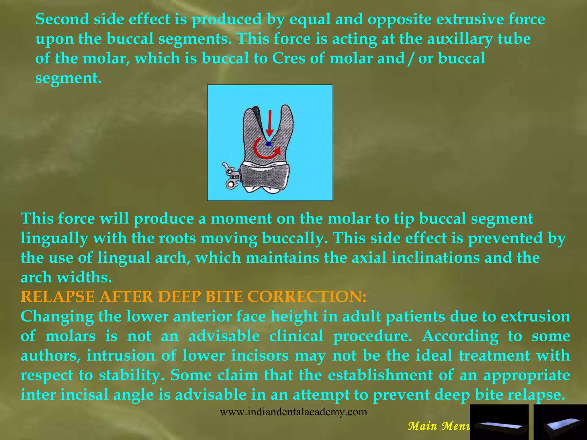 Second side effect is produced by equal and opposite extrusive force
upon the buccal segments. This force is acting at the auxillary tube
of the molar, which is buccal to Cres of molar and / or buccal
segment.
This force will produce a moment on the molar to tip buccal segment
lingually with the roots moving buccally. This side effect is prevented by
the use of lingual arch, which maintains the axial inclinations and the
arch widths.
RELAPSE AFTER DEEP BITE CORRECTION:
Changing the lower anterior face height in adult patients due to extrusion
of molars is not an advisable clinical procedure. According to some
authors, intrusion of lower incisors may not be the ideal treatment with
respect to stability. Some claim that the establishment of an appropriate
inter incisal angle is advisable in an attempt to prevent deep bite relapse.
Main Menu
www.indiandentalacademy.com
 