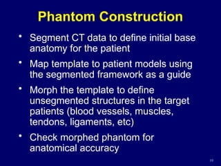 Phantom Construction
• Segment CT data to define initial base
anatomy for the patient
• Map template to patient models using
the segmented framework as a guide
• Morph the template to define
unsegmented structures in the target
patients (blood vessels, muscles,
tendons, ligaments, etc)
• Check morphed phantom for
anatomical accuracy
10
 
