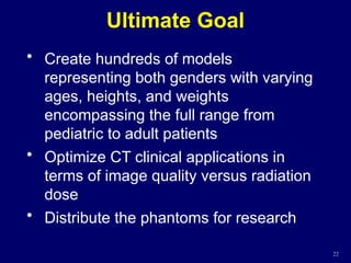 Ultimate Goal
22
• Create hundreds of models
representing both genders with varying
ages, heights, and weights
encompassing the full range from
pediatric to adult patients
• Optimize CT clinical applications in
terms of image quality versus radiation
dose
• Distribute the phantoms for research
 