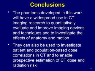 Conclusions
• The phantoms developed in this work
will have a widespread use in CT
imaging research to quantitatively
evaluate and improve imaging devices
and techniques and to investigate the
effects of anatomy and motion
• They can also be used to investigate
patient and population-based dose
correlations in CT and to enable
prospective estimation of CT dose and
radiation risk
23
 