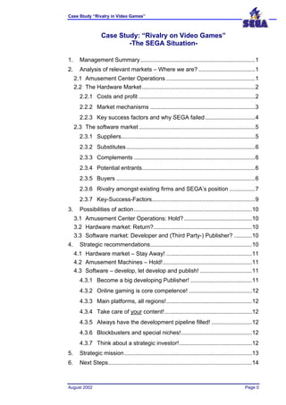 Case Study “Rivalry in Video Games”



                    Case Study: “Rivalry on Video Games”
                            -The SEGA Situation-

1.      Management Summary .......................................................................1
2.      Analysis of relevant markets – Where we are? ...................................1
     2.1 Amusement Center Operations .......................................................1
     2.2 The Hardware Market ......................................................................2
        2.2.1 Costs and profit ........................................................................2
        2.2.2 Market mechanisms .................................................................3
        2.2.3 Key success factors and why SEGA failed ...............................4
     2.3 The software market ........................................................................5
        2.3.1 Suppliers...................................................................................5
        2.3.2 Substitutes................................................................................6
        2.3.3 Complements ...........................................................................6
        2.3.4 Potential entrants......................................................................6
        2.3.5 Buyers ......................................................................................6
        2.3.6 Rivalry amongst existing firms and SEGA’s position ................7
        2.3.7 Key-Success-Factors................................................................9
3.      Possibilities of action .........................................................................10
     3.1 Amusement Center Operations: Hold? ..........................................10
     3.2 Hardware market: Return?.............................................................10
     3.3 Software market: Developer and (Third Party-) Publisher? ...........10
4.      Strategic recommendations...............................................................10
     4.1 Hardware market – Stay Away! .....................................................11
     4.2 Amusement Machines – Hold! .......................................................11
     4.3 Software – develop, let develop and publish! ................................11
        4.3.1 Become a big developing Publisher! ......................................11
        4.3.2 Online gaming is core competence! .......................................12
        4.3.3 Main platforms, all regions!.....................................................12
        4.3.4 Take care of your content! ......................................................12
        4.3.5 Always have the development pipeline filled! .........................12
        4.3.6 Blockbusters and special niches!............................................12
        4.3.7 Think about a strategic investor!.............................................12
5.      Strategic mission ...............................................................................13
6.      Next Steps.........................................................................................14



August 2002                                                                                          Page 0
 