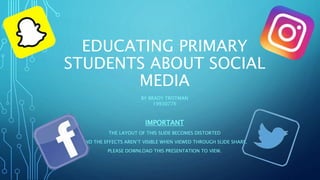EDUCATING PRIMARY
STUDENTS ABOUT SOCIAL
MEDIA
BY BRADY TROTMAN
19930776
IMPORTANT
THE LAYOUT OF THIS SLIDE BECOMES DISTORTED
AND THE EFFECTS AREN’T VISIBLE WHEN VIEWED THROUGH SLIDE SHARE.
PLEASE DOWNLOAD THIS PRESENTATION TO VIEW.
 