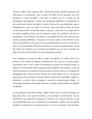 “nuestros” negros, indios, mujeres y otros– dejaron de encontrar sentido en la presencia de
observadores y de portavoces ante el mundo del blanco. En ese momento, una crisis
disciplinar se vuelve inevitable y solo resta un camino, que es el camino de una
Antropología “por demanda”, es decir, una antropología supeditada a la demanda de los
que anteriormente habían sido objeto de nuestra observación; una antropología atenta e
interpelada por lo que esos sujetos nos solicitan como conocimiento válido que pueda
servirles para acceder a un bienestar mayor, a recursos y, sobre todo, a la comprensión de
sus propios problemas. Pienso que ese potencial siempre fue constitutivo del proyecto
antropológico, lo que faltaba era la abertura a esa demanda del otro sobre nosotros como
método, teorizada, deliberada e inscripta en el discurso teórico. Esta reflexión, no por
acaso, fue coincidente, en mi camino, con la necesidad de pensar la raza en el continente, el
género en una escena bélica informal en expansión, y el carácter permanentemente colonial
del Estado, para colaborar en la resolución de problemas que me fueron colocados por
grupos de interés en la sociedad y con cuyas causas pude concordar.
Como expliqué en el ensayo de 2006 ya citado, esto significa un “cambio radical en la
práctica y en los valores que inspiran la disciplina hasta hoy”, pues ni se trata de producir
conocimiento sobre el otro o sobre la diversidad de las formas de existencia humana, ni
consiste en la antropología reflexiva propuesta por la perspectiva pos-moderna, es decir, la
inmersión pasajera en el mundo del otro para retornar a nosotros mismos con extrañamiento
antropológico para vernos con mayor claridad. No se trata tampoco de una antropología
aplicada, pues ésta no garantiza la decisión sobre las metas a las comunidades y pueblos, y
usualmente se orienta a ideas de progreso y desarrollo eurocéntricamente fijadas - la
antropología aplicada ha sido siempre funcional a un orden colonial-moderno pre-definido
e inapelable.
Lo que propongo es que nuestro antiguo “objeto” clásico sea hoy el que nos interpele, nos
diga quien somos y qué espera de nosotros, y nos demande el uso de nuestra “caja de
herramientas” para responder sus preguntas y contribuir con su proyecto histórico. Es por
esta disponibilidad para con la solicitación de comunidades y pueblos que esta práctica
disciplinar es también una antropología litigante, al servicio, interpelada. De esta forma,
 