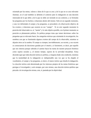 orientado por las metas, valores e ideas de lo que se cree y de lo que no se cree relevante
iluminar, en el cual también se delimita el contexto para la indagación en una decisión
interesada de lo que debe y de lo que no debe ser incluido en ese contexto, y se formulan
las preguntas por los hechos y relaciones dentro del mismo. Solo en un segundo momento,
y una vez delimitado el campo y las preguntas, se procederá a la observación objetiva de
los eventos y relaciones que ocurren en ese “campo”. Si en este segundo momento la
posición del observador es, sí, “neutra” y lo más objetiva posible, en el primer momento su
posición es plenamente política. Es política porque tiene que tomar decisiones sobre las
preguntas que es relevante hacer, las categorías teóricas que orientarán la investigación, los
nombres con que se iluminarán algunos eventos del campo de lo observable, mientras se
dejarán otros en la sombra. El campo es siempre, inevitablemente, un recorte, y ese recorte
es consecuencia de decisiones guiadas por el interés y el desinterés, es decir, por aquello
que nos interesa porque subsidia el camino hacia las metas de nuestro proyecto histórico
como sujetos sociales y, al mismo tiempo, sujetos de la actividad disciplinar. Estoy
diciendo aquí que toda elección teórica es política, y ninguna elude esta condición, mientras
que la neutralidad de la indagación es indispensable una vez que se ha elegido el
vocabulario, el campo y las preguntas, es decir, el marco teórico que diseña la indagación.
La elección teórica está determinada por los intereses propios de las metas históricas que
persigue el investigador y será siempre, por esto mismo, una elección teórico-política que
precede a la investigación misma, esta, sí, pautada por la objetividad.
 