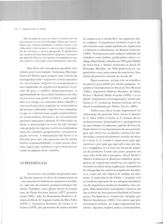 74 • Arquiteturas no nrasil
Não há nada de novo em ol har o m undo com um
microscópio ou com um telescópio. Desde que coJJcor·
d eJJIOs <!'"" estam os estudando o meswo cosrnns, a es·
colha eutrc o microcosmo e o m acrocosmo é uma ques·
tão de sclccion:'ll" a técnica apropriada. r.signific:~tivo
que atualme nte mais historiadores julguem o microscó-
pio mais (ttil. Mas isso n:'in sígn i!ica necessat·iamc nLc que
eles rejeiwm o t ele~c ópio, como instrumento snp<>rado.
E.ste livro teve uma gê nese peculiar: con-
vidado pela Universidade Autôn oma 1etropo-
litana do México para integrar u rna coleção ele
monografias sobre arqn itt"tn ra latino-america-
na , seu form ato original c ircunstanciava-sc a
um compê ndio de arquitetura brasileira no sé-
culo 20 pa ra o púhlíco latino-americano. A
oportunidade d e uma edição brasileira não cles-
ca•·acl «:>rizou esse perfil. O difícil e> sutil equilí-
brio a se ati ng ir no con teúdo deste trabalho é
uma ta re fa que deve respeitar as características
ela iniciatiYa editorial, exigindo u ma compostu-
ra que se expressa num jargão arq uitetônico,
no Lermo francês bienshm ce. As circ unstâncias
apon tam mais para o manejo d o tt"lescópio; to-
davia, o microscópio às vezes foi útil, m esmo
com prt:juízo de alguma coerência lotalizador a
(C]ue não constitui, propriamente , uma preocu-
pação cPntral) . A manutenção das lentes e as
direções para que elas apou1arn são de minha
in te ira responsabilidad e; a razão dessas dire-
ções, espero que os leitores a percebam percor-
rendo as páginas deste trabalho.
AS REFERÊNCIAS
Ao escrever um trabalho do presente esco-
po, fui me reportar às obras d e mesm a natureza
-aos manuais de história da a•·quitetura brasilei-
ra - que não são muitos e possuem enfoques dis-
tintos. Trabalhos como Quatro Séculos de Arquite·
tu:ra, de Paulo Ferreira Sant.os ( 1977, primeira
versão 1965), Atlas dos Monumentos flistóriros e A-r-
tísticos do Brasil, de Augusto Carlos da Silva Tellcs
(1975) c Arqu.ilelum Bmsilr>ira, d e Carlos A. C.
Lemos (1979), são panoramas de qnatro séculos
de arquitCLura; o século 20 é um segmen to des-
se conjunto. A arquitetura brasileira é pane de
um contexto mais amplo também em Arqu.itectum
y lh-ba.nismo en lberoa.merica, de Ramón Guliérrez
( 1983) . Precisamente pelo númer·o reduzido de
trabalhos nesse úmbito, publicaçôes como o ca-
túlogo Braz.il Builds, editado ~•n 1943 pelo MOl'v1A
ele Nova York, e Modern Archilectu·rp in JJmzil, de
TTenrique Mindlin, ele 1956 poderiam ser cu-
quadradas como panoramas ela arquitetura bra-
sileira da primeira rnetacle d o século 20.
Rigorosame nte, seriam três os trabalhos
no gênero preLendido por m inh a pesquisa: Ar-
quitetura Contemporânea no Bmsil, ele Yvcs Rruand
( lY81), Arquitet·um Moderna NrasileiTa, ele Sylvia
Ficher c Marlene Milan Acayaba (1982) e oca-
píwlo "Arquitetura Contemporúnea" escrito por
Carlos A. C. Lemos na H istória G11ml ela A-rlf no
Bmsil (coordenada por Walter Zanini, 1983) .
Todas e ssas obras foram importantes na
elaboração do presente livro. Paulo F. Santos,
A. C. Silva Tellcs e Carlos A. C. Lem os são si-
m ultan eamente historiadores e protagonistas
do que re latam. O saboroso capítulo du livro d e
Paulo Santos é um depoimen to de um persona-
gem que vivenciou os 11uiclos criarivos do mo-
dernismo carioca da primeira metade d o sécu-
lo . Carlos A. C. Lemos é importante pelo q ue
escreveu c por tudo que aprendi como seu alu-
uo c estagiário; os escritos em forma de manu-
ais do professor Lemos são parte pequ ena d e
um(] vida dedi cada à pesquisa. 8-razil Ruilrls e
M otlr>rn An hilectm·e in Brazil são trabal hos apolo-
géticos da arquite tura moderna, no espírito in-
sinn::~do no início desta explicação, formad ores
de mitografias da moderna arquitetura brasilei-
ra e, como tal, são objetos d e an álise no meu
texto . A impor1ância de Fichcr e Acayaba está
na modesta aspiração de ser um guia in trodutó-
rio da arquitetura moderna brasileira. Sua o ri-
gem, aliás, demo nstra o propósito: tratava-se de
um verbe te do fnlenwtional Handbook ofContem-
jJorar)• Developrnents in An:hitecture, dirig ido por
Warren Sanderson (1982) . Um roteiro que p io-
neiramente incluiu, no map a arq uitetura! bra-
sil eiro, alg umas regiões pouco conte mpladas,
 