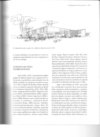 - - - - -- - - - ---------------------------------------------~
A AjlnnaçZlo de u ma A'scnlci • 10 7
71. Sérgio Bnnardes: projelo de residência, final dos anos de 1940.
se nomes familiares nos p eriódicos e livros es-
trangeiros especializados em arte e arquitetura e
até em tecnologia.
O PONTO DE VISTA
INTERNACIONAL
l::nt.re 1943 c 1973, o levantamento biblio-
grát1co de Alberto Xavier ls.d.J registrou B7 re-
ferências em periódicos .especializados fora elo
Brasil, tratando da arquitetura brasileira em ge-
ral, e 170, a resp eito de Brasília. Desses, d estaca-
·w n-se os números especiais dedicados ao Brasil
da L'Architecture rl'aujourd'h1ú (1947, 1952, 1960,
~964) , ArchitecturalForum (1947), Progressive Archi-
.«ture (1947) , Ar-chitecturalReview (1954), Arquitec-
.,ra illéxico (1 95tl), Nuestra Arquitectura (1960) e
Zodiac (1960) . Revistas como Architect-ural R.eview,
T~rhniqw:s et arr:hiter:ture, A n:hiter:tural Recorri,
_i.rchitectural Design, RJBA .Journal, Arhitektm;
_vchitecture/fonnes/fonctions, Domus, Werk, The
.1.rchitects '.Joumal, Ehistiks, Casabella, Landscape
_·vchitecluTe, Cmnache di Architettura, AIA.Jou.rnal,
en rre ourras, publicavam ar·tigos com freqüência
sobre temas brasileiros. Autores como Giulio
Carlo i.rgan, vValter Gropiu s, Max llill, Gillo
Dorf1es, Siegfried Giedion, Nikolaus Pevsner,
Gio Ponti (lHY l -l Y79) , .Michel Kagon , Alberto
Sartoris, Ada Louise Huxtable, Richard Neutra,
Bernarcl Rudotsky (l905-1988), Bruno Zevi, Fran-
çoise Choay, Sybyl Moh oly-Nagy, Pier Luigi Nervi
- lembrando alguns, elogiavam ou criticavam a ar-
quitetura brasileira em artigos publicados em pe-
riódicos. Três artigos de ArthurJ. Roasc, publica-
dos em },'ngineering News R ecm"d em 1944-1945,
chamavam a ate nção para a peculiaridade do cál-
culo estrutural em concreto no Brasil, em especial
no edifício do Ministério da Educação e Saúck.
Após o Brazil Build~} de 1943 - que pode
ser considerado o pioneiro livro internacional
sobre arquitetura moderna brasileira - , a primei-
ra monografia com tema brasileiro foi The Worl~
of OscaT Niemeyer, ele Stamo Papadaki, em 1950;
seis anos depois, o mesmo autor publicou Uscar
Niemeyer: vVorhs in Progress- ambos editados pela
Rcinhold d e Nova York. Nicmcycr teve vários li-
vros dedicados à sua obra, em diferen tes línguas.
O livro de Henrique Mindlin, Nlodern Architecture
in Brazil, de 1956 (edições no Rio de Jan eiro/
Amsterdã e Nova York) , tornou-se a mais difun-
dida obra sobre o conjunto da produção brasilei-
ra depois de BmziL Builds. Mora Niemeyer, so-
 