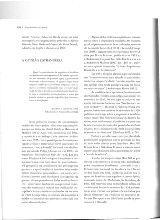 ·~
108 • Arquilelu ras no JJrasil
men te Arro nso Eduar do Rcidy m ereceu uma
monografia estrangeira nesse pe ríodo: o Affonso
Fdurmlo Rt!idy: Works and Proier:Ls, de Klaus Franck,
editado ern inglês c alemão e m 1960.
A OPINIÃO ESTRANGEIRA
Qual é a umfr·iúuiriio da arquiletum úmsileira
110 movimento contnnpurrineu? Na minhn ojJin.iào,
são li"Í;~ t•lmumtos: emjn-inll•iro lugm; a gen.erosirludr
do desr•nho r ria ronstruçâo; em segundo lugar, lntzer
solurtit's simjJles para jnohlnnas t:omplexos, Si'lll ex-
rlui1· a nPrr•uária <nganizarão, mos st•m estar rlomi-
nadajJor l'ia; t' rlaertu a rontriúuirrio mais import(UJ-
te pam 11 arqu.itetn ra runtemfJorânPa: o senso que
jumnite animar as grandes mfH'rficifs por eslrulumç
vivas P multifonne.~.
S!EC FRIED G ! F l)ION, 19!)2
[l.'Arrhi/('(ture d'nujourd'lwi 19G2]
Num primeiro esforço rle ;.~ prox im ação
polítiGI via intercâmbio cultural no :;cgundo pós-
guer ra, na !in ha do Bmzil Bu.ilds, o Mu seum of
Modern Art de Nova York promoveu , em 1955,
a exposição c o catálogo Latin Arnerican Anhitec-
t-ure sinre 1945, com a participação do mais pres-
tigioso crítico e historiado r norte-american o do
momento, Henry-Rnssell Ilitch cock - o idealiza-
dor, ao lado de Philip .Johnson (n . e m 1906), do
manifesto lnternational Style, de 1932. Em seu
texto, Hitchcock. tecia elogios à arquitetura lati-
no-americana com fo rte d ose de paternalismo .
Na geografia da <'~rqui telllra do pós-segunda
g uerra - a qual implicava tarnh ém necessaria-
men te dimensões geopolíticas-, os países peri-
féricos (mesmo semi-incólumes das fagulhas da
gue rra) foram postados na linha auxiliar dos ri-
cos - observação facilmente comprovávcl na lei-
tura dos sumários e ínrlices das publicações eu-
ropéias c norte-americanas editadas até os an os
de 1970. Compêndios de história da arquite tura
mode r na m u ndial são p rodu tos editoriais dos
pa íses desenvolvidos.
Alguns deles d edicam capítulos ou comen-
t{trios sobre a arquiLCLura brasileira. De man eira
geral, os panoramas mais bem rcalizarlos, como us
ele Leonardo Benevolo 11974] e Ken neth Framp-
ton [1981], seguem uma in lerpn:tação desenvol-
vida por Mário Pcd rosa, publicada em 1953 na
L 'Arclzitectw·e rl'aujottrd 'hui. Gillo Do rfles, em seu
L'Anhitettum Morlf!l'na [1957, pp. 110-l HJ, escre-
ve um capítulo in titu lad o "A Nova Arq uiletura
Brasileira e o Neobarroco".
Em 1954, Gropius afirmava qne os brasilei-
ros "desenvolveram uma atitude .:u-quitctôn ica
moderna própria" e dizia: "eu não acredito q ue
se ja apenas urna moda passageira, mas um movi-
mento co m vigor" [Anhitectuml Revir1w 19EJ4].
As qualificações e aproximações são as mais
diversificadas. DorDcs, num artigo para Dmnus em
setem bro de 1959, faz um jogo d e p alavras reu-
nindo dois tem as do mom ento: "Neobarroco ma
non ncoliber ty". Thom as Creighton , num a Pro-
gressive Architn'lttTe tam bém de setembro de 1959,
publicou um anigo sobre a a rquitetura brasileira
com o t.ítulo 'Thc New Scnsmtlism".Já Rcync r Ba-
nham, mais tarrli:1mentc, classificou r1 arquite tura
brasileira como derivada dos postulados corhusi-
erianos, m as chamando-a de "ti rst natio nal style
in modern architeclUre" [Banha m 1977, p. ~9] .
Em bora prevalecesse certa perplexid ade
positiva pela arquiterura que se prorluzia n o Bra-
sil, nem todas críticas eram favoráveis. Max Bill,
Brun o 7.evi e N ikolaus Pevsner estavam e ntre
aqueles que disparam ácidas considerações sobre
a "escola brasileira".
Coube ao designer suíço Max Bill as pri-
me iras contunden tes críticas não assimiladas
pelos arqu ite tos brasileiros. Lau reado corn o
Prê mio Internacional de Escultura da I Bienal
d e São Paulo em 1951, conferencista em su a vi-
agem ao Brasil no ano seguin te e, nessa época,
no meado reitor da H oc/w;hule für Gestaltung d e.
Ulm, Bill escreveu uma contundente crítica n a
Arrhitectuml Review rle outubro de 1954, referi n-
d o-se com ênfase aos pilares desenhados por
Oscar Niemcyer em edifícios do conjunto d o
Parque Ibirapucra em São Paulo (onde se pro-
moveu a li Bienal):
 