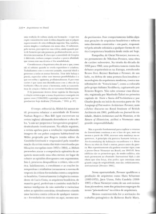 110 • Arquile/uras 110 Brasil
urna tradição de cultura ainda em formação - o que nos
Pxpi'><' naturalmente mais à crítica daqueles que sejulgam
repres(•nr;mws c!P uma civilização su perior. 1as, tamh.:m,
somos simples e confiantes em nossa obra. O suficien te ,
pelo tnenos, para apt·eciar essa cd tica, ainda quando par-
la de homens q ue não possncm, profission<-tlmC'nte, as crC'-
dcnciais necessárias. É claro flUe <1 autoridade ele Cmpius
é diferente, embora cumpra ressalvar a pouca afinidade
q ue temos com sua técnint e fria sensibilidade.
Consideramos a Anptilettll'a obra de ane e que, como
tal, sô subsiste quando se ren~la espontânea e criadora.
Trabalhamos co m o concreto armado, material dócil c
generoso a todils as nossas t:tn tasias. Tirar dele beleza c
poesia. especular sobre suas imensas possibi lidades é o
tlue uos seduz c apaixona. profissionalnteult'. E por estas
r01zües é q ue Lall LO nos identificamos cotn a obra de Le
Corbusirr. Obra dr amor e harmonia, onde as caracterís-
ticas (,k criação c beleza são as constan tes fundamentais.
E f'oijustamcnte de ntro desse espírito de liherta(<io
e niação at·tística que a nossa Arquilctura conseguiu em
qninrt' anos ( I ~::$8-1 953) o pres1ígio mundial d(• q ue ine-
gavehncnte hoje desfruta ["Criticada..." 19i'i5 , p. 171.
O corpo .editorial da Módulo foi menos su-
til: procurou rebaixar a autoridade de Ernesto
Nathan Rogcrs c Max Bill (que escreveram na
tevista inglesa) afirmando desconhecer a obra de-
les, "a não.ser pequenos e inexpressivos projeLOs",
desdenhando ironicamente. Na edição seguinte,
a revista apelava para a rctaliaç:'ío: reproduzindo
imagens de um pobre cor~jun to habiracional em
Milão projetado por Rogcrs (então ed itor rlil
Casabella-Continuità e respuusávcl pela transfor-
mação da revista numa das mais conceituadas pu-
blicações européias entre 19fí3 c 1964) , a Módulo
prete ndeu atacar a competê ncia opinativa do ar-
quiteto mostrando uma obra menor, no lugar de
rebater as opiniões divergentes com argumentos.
Isto é, procurou desquali.G.car o crítico, não a crí-
tica. 1nfelizmcntc, o esnobismo e as reações in-
tempestivas c retaliativas tornaram-se a norma de
resposta às críticas formuladas contra a arquitetu-
ra brasileira. Contrariamente à elegância contun-
dente de Lucio Costa, os arquitetos brasileiros, de
maneira geral, preferiram o caminho mais fácil e
menos inteligente ele não assimilar e raciocinar
sobre as opiniões contrárias, virtualmente criando
uma barreira contra críticas de qualquer nature-
%a- formuJaclas no exterior ou aqui, mesmo sen-
do pertine ntes. Esse comportamento inibiu algu-
mas gerações de arquitetos brasileiros e sufocou
uma discussão construtiva - em parte, responsá-
vel pela atitude refratária a qualquer forma de crí-
tica à arquitetura brasileira desde e ntão até hoje.
Pampulha, de Oscar Nicrneyer, tornou-se,
no pensamento de )Jikolaus Pevsner, uma obra
de caráter subversivo. Na virada da década de
1950 para 1960, u mil polêmica tornou conta dos
debates arquitetônicos na Europa, envolvendo
Bruno Zevi, Reyn er Banham c Pcvsne r, d e um
lado, na d efesa de uma postura funcionalista c
t.ecnologista da arquitetura moderna, contra ma-
nifestações de "histuricismo", corno a colocada
pelo grupo italiano Neoliberty, capitaneado por
Ernesto Rogers. Não cabe retomar essa discus-
são, registrada por Manrredo Tafuri no primeiro
capítulo ctc 'f f.orif! e Storia rfplf'Architettura e por
CharlesJencks no início da terceira parte de T'he
Lm1Kuage ofPost-mor!Pm Anhitecluu:. Pcvsner, n um
célebre discurso no Royal Institute or British
Architects em 1961, publicado no Joumal da e n-
tidade, Modem Archileclurr' anrl the Histmian, or the
Retum oj' .llisto-rir.i.wn, atribui a Nierneyer u ma
grande responsabilidade:
Mas a questão fu ndamental para explicar o retorno
d o ltistol'icismo con tinua a ser o fato de q ue, mais ou
menos a panir de 1938, ocorreu uma mudança na ar-
qui u~ rnra . A princípio ela pareceu baslan l.e inócua: o
NPo-Accomodating da h abita~·ão esca ndi nava e o Beton-
Rororo na obra de Oud e o utros, pouco an tes da guer-
ra. Mas repentinamen te ela ga11hou enorme vigor, com
o jovem Oscar Niemeycr no Brasil, em 1942-43. Seus
ed ifícios são os primeiros que, de mo do enfático, não
milis pertencem ao chamad o /n(ernatimwl Style, c são
o bras qu e têm força, têm porlrr, que ostentam uma
grande carga de o riginalidade, mas são, enfaticamente,
anti-racion;lis [Pevsner 1961] .
Nessa oportunidade, Pevsner qualificou a
produçào de arquitetos como H ans Scharoun
(1893-1972), j 0rn Utzon, Felix Candela (1910-
1997) e Oscar Niemeyer como de um anti-máona-
lismo pós-mnrlrrno, num dos primeiros empregos do
te rmo "pós-moderno" na crítica de arquitetura.
Menos controvertida foi a aceitação do
trabalho paisagístico de Roberto Burle Mar x.
 