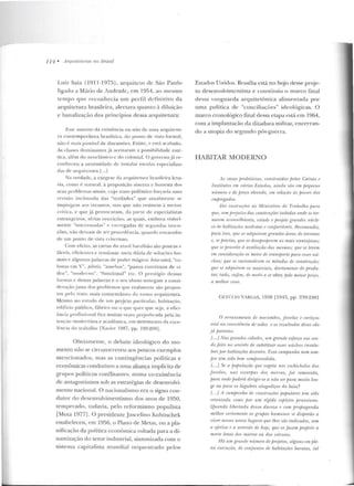 111 • A rctu íteturus no I::Jmsil
Luiz Saia (1 911 -1975), arquiteto de São Paulo
ligado a Mário ue Andrade, e m 1954, ao mesmo
rcmpo que reconhecia um perfil d efinitivo da
arquitetura brasileira, alertava quan to à diluição
c banalização d os princípios dessa arquitetura:
Es,~· assu nto da existência ou não de lllll<t <~rquit<'tll­
rn con tcrnporâne<l brasileira, do ponto de vista fo rmal,
não f: mai s passível tle d iscussões. Existe, c e~r~ ilcabaclo.
As cla>ses dominantes já aceit aram " possibilidade esté-
ric<l. além do neoclássico c do colonial. O govem o já re-
con heceu a necessidade de instalar escolas especializa-
da> de <Hfjuitl'tura.l ... 1
Ja verdade. a cxeges<~ rl;1 arquirernra b ra~il cira leva-
ria, como é natui·al, à proposição sincera C' honesta d os
seus problemas anta is, cujo traw polêmico fo rçaria uma
revisão incômoda elas "verdades" q ue atu<J lment<· s<'
impingcm aos incaut os, mas q ue não resistem à menor
crítica, c que já provoril r<~m , ela pnrte de especialistas
estrangei ros, sérias reslriçi'ie~. as quais. embora visivel-
mente "interessadas" c ca•,.egadas d e S<'gllnuas in lcn-
ções, não deixa m de tC'r p•·ocedência, yuando encaradas
de tun ponto rle vista rrilerioso.
Com efeito, as cartas elo ;'ltual barallt<lo são poucits e
fáceis, cticientes e rendosas: meia dúzia de solurõcs for-
mais e algumas palavras de poder mágico: b1ise-solr.il, "co-
lunas em V", pilolis, "amebas", "pan os con tínuos ele vi-
dro", "moderno", "funcional" e i C'. O prestígio dessas
furlllas c dessas p<llitvras e o seu abuso sonegam a consi-
deração j usta dos problemas que realmente são propos-
tos prlo !ralo ruais conscntãneo d a nossa arq uitetura.
Mesmo n o estudo de um projeto parricul ar, h a bita~:ão,
rdifícío p úblico, fábric:~ ou o que quer que s<ja, a efi ci-
ência pmfissional fica mu itas ve<:es prejlldicada pela in-
ten~·ão modernista e acadêm ica, em detrimento rla cxce-
lê:ncia do Lrab;llho [Xavier· 1987, pp. 199-200J.
O bviamen te, o debate ideológico do mo-
men to n:'ío se circunscreveu aos poucos exemplos
mencio nados, mas as con tingências políticas e
econômicas condll7.iam a uma aliança implícita cte
grupos políticos conflitantes, numa co-existência
de antagonismos sob as estratégias de desenvolvi-
mento nacional. O nacionalismo era o signo con-
dutor do desenvolvimentismo dos anos de 1950,
temperado, todavia, pe lo reform ismo populista
[Mota 19771 . O presidente Juscelino Kubitschek
estabeleceu, em 1956, o Plano de Yletas, on a pla-
nificação da política econômica voltada para a di-
namização do setor industrial, sin tonizada com o
sistema capitalista mundial orquestrado pelos
Esrados Unidos. Brasília está no bojo desse proje-
to d esenvolvimcntista e constituiu o marco final
d essa vanguarda arquitetônica alime nlada por
uma política de "conciliações" ideológicas. O
marco cronológico final dessa etapa está em 1964,
com a implantação ela clit<tdura mili tar, encerran-
uo a u topia d o segundo pós-guerra.
HABITAR MODERNO
its casas proletária., mnslnâda.1· jJrlas Caixas e
Institutos rm vários Estados, ainda .wio t'm peqvl'f/0
nú·mero e de jJ!'I!(O elr.11orlo, em. rrlnçtio âs f)()SSI'S dus
t'm.pn•gados.
Dt•i ·inslnt(Õt•s ao Ministério do Trabalho para
qur, srm prrjuíw das constru.ções i.wtodas ondr st• tm·
nanm rum?Jrlhâl!eis. estude e jnojete gmndl's núcfe-
os de habita~·õP. modPstlJs r mnforláveiç. Hecomendei,
para isso, lflll' si! adquimm gmndes árm.1· de ten·pnos
t', se preciso, qw?sr, desapropánn ro· mais vantajosas;
que se jnoi'Pria â avalia{âo das uws·mn.1; qw• se lt•vr1n
em considemrtio os nu•ios d e lmnsporll' para Pssrs mí-
rlPus; q1te se racionafiu.m os méludos de ronslnt(tio;
que sr adquiram os malt•riais, din•l.rwumtt• do produ-
tm:: t.udo, l'!ifim, dr· modo a se obtn: pelo mrnur jHI'(:o,
a mrlltor rasa.
GETÚl.I O VARGAS, 19:18 rl 94 pp. 239-240'1
() arrasamento d11 IIWmm.hos, frmrlas r co1·liros
r.sl.ú n a m nsáência de todos e us msu.llrulos disso sfío
já f}(ltentes.
{...]Nas ~;rrmdes rúladt•s, mn grande esforço vai Sl'll-
do feito nu ;entido de substituir essi'S núdt•ns insa!u-
brPS pu,- habitações de!'lln/I?S. Essa camjmnlta nem sem-
jJTe lem sido hPm romjHemdida.
[...] Sr a. pojwlaçâo que vegeta nos rorhiclwluJ das
favelas, nas escarpas dos m.m·Tos, .fur 1·emovida.,
jJam onde poderá dirigir-se a nciu srr fJa.m muito lon-
ge ou para os lúgubres alagadiços da baía?
[.. .] A campanha dr conslrurües populares lem. sidu
orientada romu por um rígido espi?ito j1russiano.
Quando libertada dessa durr1za e com propagantla
melhor rntrnnPnle os gntjJOS h umanos çp disporão a
vivn neJses novos lugares qur lhrs sâo indimdos, sem
a ojl!'riza I' a aversâo de hoje, que os .fazem fneferir n
morte lenlct dos mon-os ou das vánras.
/Já um grande número de prujrtos, alguns em fJle-
na exrcu_çâo, de conjuntos dr habitações baratas, tal
 