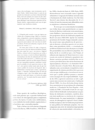 romo se deu 1w liuropa e, mais rt•rt•ntnnnllr, nos l·.'s-
tados Unidos. Attilio Corn'irt Lima é o autor de wn
gm.ndr risro destinado 11 wn bai·rm industrial de Stiu
Paulo. l·.'stá nele incluído certo número dt• altos sobra-
dos de ofJarliwwnlos, ofirinos t• Oll/ms instalarõt•s
gt•rrâs.Realengo é uma interessantt' PXjJerifnria rlr ha-
bitafáo rolrliva, rmnjlrl'lmdrndo lauto m.ws de apar-
tamentos romo rrsirlfnrias isolados.
PtttUP L GOODWIN, 1912 [1943, p p. 96-971
{... } ,'linguhn podr Pwondt•r o raos que impera nas
ridnrlrs qui' a b1nguesia dirige. Muito ao rontrário,
todos oromprmhrnn os jJI'olrsto.l pofmlaus, inclusive
os urbanistas r lraladistas qut' 111!; di.lfnttmn entre si
mguuwn/IJS fmm uforrar e dm· corrs vivas às miséri-
as u rbrwas. 0 .1livros de ttrbani.ww, mn gnal, siioum
jNtSSI'ÍO 1111. mrfÍ(OS. {. . }
Os termos para isrnlar rir rnljJa n burguesia,
jmm f'IJ11111'1lrrr que nâo adianta dPrrubâ-la do poder,
qw• lllrfll ,1'111/Jr e foi o qw• r, l'lio ditlt'rWI~. Siegfried
(;irdinn, n famoso oilicu d,, 111/fLÚii•l·llm 'fltl' ainda a
fJuuw uo~ visitou a nmvilt• da Bienal imperialista,
'l'l'i'011li'nd Iou! um li'uro do urbanistajosé !.uis Sert
(Ca11 Our Cities Survivt>' ) {..} Pn.lavms que cuns-
til!tnn tamhhn o alerta de um lída burguês {Gierlion/
ao. .11'!1.1 mmmulrulos aTquitetos, uTbanislas I' .mriólo-
~;os rir nrmbaltlt·, de nâo l'SfjLU'/"1'1"1'111 mmra 0 .1 ''jJla-
1/0S ", ntiu asjúmm r·ealizar muito mais do que ron-
venar o jníbliro da inut'ência da bw-guesirl. Que o
proletariado se convença que o cortiço, a ignorânân,
a fome, a "reduzida r mrsquinha .forma de vida que
é obrigado a legar", thn a sua origem, niio na explo-
raçâo do lwmrm j;elo ltomern, na essfnâa rio rPgime
wpitali~llt, ma~ "no estado atual de nossas adades",
110 roo~ urbano'
j. B. VILANOVA ARTIGAS, 1952
[1981, pp. 65-671
Num quadro de confl itos ideológicos,
nada mais patente q ue a questão habitacional
como fulcro <..k divngências para a conjuntura
polírir<l cl<1 époc::1. E nada m ais emblemático ,
como símbolo da mode rnidad e arqu ite tônica e
..Irbanística, que a moradia popular.
Tudo o debate do CIAM anterior à Segunda
Guerra (I ,a Sarraz, 1928; Frankfilrt, 1929; Rruxe-
A Ajlrmaçiío de uma T:Scola • 115
las, 1930; a bordo do Patris lf, 1933: Paris, 1937)
desenvolveu-se num crescend o rumo à questão
urbanística e à sagração do habitar racional como
o fundamento da cidade moderna. Can Ottr Cities
Stnvive?, uma síntese das d iscussões do IV c v
CJAfs, foi um dos manuais mais difundidos entre
os arquitetos e urbanistas brasileiros.
É certo que as recomendações formuladas
nos CliMs, bem corno possivelmen te as experi-
ências de distritos residenciais norte-americanos,
como Radburn, instrumentaram um a vertente
dos programas oficiais de habitação popular no
Brasil nos anos 1940-1950. Apesar da oratória
promissora de Getúlio Vargas tomando a mora-
dia social corno uma p lata f'o rma de g-overno -
não só du rante a ditad ura q uanto em seu m :-~n­
dat.o como p residente eleito - , a resolução do
problema habitacional n ão alcançou os resulta-
dos pretendidos em seu discurso populisla. To-
davia, h á de se cousidcrar q ue, com V:-tr!{as, sP.
esboçou um es(jnema ele financi::1mentu e cous-
truç;lo e m escala d e habita1;ücs populares me-
diante caneiras p rediais estabelecidas 11::1 es-
trutura previdenciária dos vários Institutos de
Aposentadoria c l'ensúcs - os chamados TAPs-
criados durante o ~stado Novo. Recursos capi-
talizados com a arrecadação compulsória com a
organização do sistema previd enciário gcraralll
reservas que viabilizara m o investirneulo em se-
tores que o pod e r público passava a assumi r
como e ncargos d e sua responsabilidade. i par-
tir d e 1937, o governo ;mtorizou os lAPs a apli-
carem seus recursos e m construção e habitação
lFara h 1985]. As obras derivadas dessas inicia-
tivas assentava m-se e m premissas do urbanism o
moderno. A Fundação da Casa Popular- FCP,
criada em 1946 - , fr;:~r;:~ss::1rlo ensaio ele um orga-
nismo federal dedicado exclusivamente ao pro-
blem a da habiwção econômica, também abra-
çou teses modernas na resolução de conjuntos
habitacionais. Sç essas instituiçôes (ç algumas
outras, de abrangência regional c local, estabe-
lecidas na época) não form ularam propriamen-
te uma política de habitação pop ular, e las en-
camparam uma série dç iniciativas impregnadas
de valores de uma modernidade rcfor111ista, ao
 