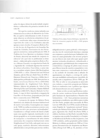 -~-----------------------------------------------------------------------------------------------------
116 • ;!rquiteturas 110 8rusil
sabor de alguns ideais da modernidade arquite-
tônica e urbanística da prime ira metade do sé-
culo ~0.
Tal espírito moderno estava imbuído nos
estamentos burocráticos do Ministério do Tra h;;~­
lho, ao qual se subordinavam os IAPs. É interes-
sante observar as referências urbanísticas elo pe-
ríodo - usualmente tidas cowo circunscritas ao
repertório do CIAM e a Lc Cor busier, mas não
apenas a esses círculos. O arquiteto Rubens Por-
to (do Serviço de Engenharia do Conselho Na-
cional do Trabalho, fun cionário da a lta ltie rar-
fJttia do ministério), numa publicação de 1938, O
Proúfmw rlas Casas OjJerárias e os institutos e Caixas
de Pensões, descrevia um estudo de conjunto re-
sidencial (do qual não se publicaram os dese-
nhos) -elaborado pelos arquitetos Ruhr>ns Por-
tu e Aifumo Visconti e os engenheiros Paulo Sá
c Agostinho Sá- revelando algumas das matrizes
de cultura urban ística. Com ênfase, o autor cita-
va o socialista utópico .James Silk Buckingham
( 1786-1855) c o livro National Hvil anel Prartiral
Hrmwdies, with the J>tan ofa Model Town, de 1819, e
Ebcnezer Howard com TrnnmTow, a bíblia elas ci-
dadcs:jardins publicada em 1H9H. Sem precisar as
fontes, mencionava Clan:ucc Pcrry (1872-194.1)
(sistemarizador da Neighborhood Unit) , Rubert
Whiw.:n (diretor de pesquisa da School of ê,ity
Planning,da Harvard University), Charks Mulforcl
H.obinson (1869-1917), Maurice Rotina! eLe Cor-
husier. A capa do livro reproduzia a maqueta da
Casa Bloc em Barcelona, projetada por.José Luis
Scrt c construída e ntre 1932-193fi.
A p ro posta da equipe de Rubens Porto
sin tetizava um ideário de estrutura habitacional
de m:ilt riz racionalista. Contemplava um COI~jun­
to de "2000 moradias econôm icas a sere m CO IIS-
trnídas em série por processos racionalizados".
Conside rava o enfoque teórico de inserir a habi-
tação num quadro regional, examinando os aci-
clentes geográficos, os recursos naturais, o sistema
de transporte; o en tendirnento de un<a relativa
a utonom ia dos conjuntos h abitacionais como
Neighborhood Unit Cells, cada qual com sua es-
cola, igreja, comércio, diversões, infra-estrutura
administrativa (com previsão para serviço médico,
/~tiTU!=fJf~L,·.~:~,rr··..,--~- i . n-~~~~- .--___ ~=~ii ~r:~l
-·· • ../~[•,-::-:;:':.-c."-:. O., I(;, ! '"",~ )...... -
74.Rubens Porto. .Jaime Fonseca Rodrigues, Aro;ostinho S(t,
Paulo Sá: rcstauranl<' popular do !AI'!, c. 1939 (projeto
não cxcnnarlo).
telégrafo-correio e posto policial); a hierarquiza-
ção elas via.-; de comunicação internas c externas
aos conjuntos; a preferência por habitações cole-
tivas em casas geminadas com terreno próprio
ou em blocos não mais altos que quatro pavi-
mentos (evitando elevadores), vislumbrando a
padronização e pré-fabricação rlos componentes
construtivos; o emprego de jJilotis como recurso
para liberar :treas de convívio COIIJUHitário e con-
tato com a natureza; a racionalização elo interi-
or da nnidade d e moradia com a adoção do
apartam en to e m dúplex; a entrega ele unida-
des com mobiliário racionalmente concebido, de
acordo com a arquitetura [Porto 1938, pp. 40-
55] . Não se sabe se essa proposta se materiali-
zou; todavia, o repcnório proposto por Rubens
Porto se coadunava com a política que alguus
!Al's desenvolveram n os anos scg11in tcs.
Entre os IAPs, as m:ilis sig nificativas realiza-
ções de caráter moderno foralll desenvolvidas
pelo Instituto de Aposen tadoria e Pensões dos
Incl ustriários - JAPI. Suas primeiras iniciativas
apontavam a tendência: um editlcio para rendas
em São Paulo, projeto não executado de Rino
Levi em 1939 [Rino V vi 1974]; estudo de ResL<w -
rante Popular de "arquitetura racional" desen-
volvido por Ru bens Porto, Jaime Fonseca Rodri-
gues, Agostinho Sá c Paulo Sá [Porto 1939] ; o
edifício Anchieta em São Paulo (avenida Paulis-
ta esquina com avenida Consolação) e o Conjun-
to Residencial da Penha no Rio de Janeiro, com
1 248 unidades, ambos projetados pelos irmãos
Roberto (o último, premiado e m 1940 no V Con-
gresso Pan-americano de Arquitetos e m Monte-
vidéu [Finep/ GAP 1985, p. 54, jiassim]); o Cem-
 