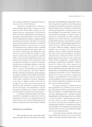 sem a vtsao modernista c hcgcmônica que ca-
racteriza o livro de Yves Bruand.
Arquitetum Contemporânea no B-rasil é o
mais completo clossiê sobre a arquitetura brasi-
leira elo s{:cnlo 20 at.é 1969, momeulo de con-
clusão dessa tese, apresentada na Université de
Paris IV em 1971 e publicada dez anos depois e m
português (lamentavelmente, sem uma revisão
técnica adequada da tradução, comprometendo
parcialmente sua leitura). Bruand escreveu uma
obra fundarncn t.alnie ll te baseada 11a variada hi-
hliografia brasileira e internacional e na coleta
de depoiment:os de estudiosos locais, reunindo
um conjunto documental do maior valor: um
re trato do estado-da-arte da bibliografia brasi-
leira até os anos de 1960. No e ntanto, o autor
francês, embora não sendo arquilclu, assimilou
todos os preconceitos modernistas contra a ar-
quitetura do ecletismo ("da constatação de que
a arquitetura brasileira só conhecera dois gran-
des períodos de atividade criadora: a arte luso-
brasileira dos séculos 17 c IH [...] e o período
atual", escreveu). Bruand dedicou-se principal-
mente ao Rio ele .Janeiro, São Paulo, Bahia e
Brasília, deix<mdo a descoberto outras importan-
tes regiões, cludindo a diversidade da produç~w
arquitetônica brasileira . Ademais, seu posiciona-
mento sobre o sentido de "moderno'' desgastou-
se no tem po: "o adjetivo 'moderno' não é de mo-
do algum con veniente, pois contém apenas uma
noção ele tempo aplicável ao con junto da produ-
ção de uma época e não unicamente a uma d e
suas partes; substituir sua acepção cronológica
por um elemento de valor é um contra-senso... "
A avaliação de Bruand padece uma leitura
tri unfalista e apologética da arquitetura moderna
do Brasil. Se não há un1 comprometimento do
valor intrínseco do excelente trabalho que desen-
volveu, suas posições são historicarnenLe datadas.
PONTOS DE PARTIDA
Meu trabalho não tem a pretensão acadê-
mica do amplo esforço de Yves Bruand e volta-se
A~!{llma Ex:plicaçiiu • 1 5
para um outro mapeamenco arquitetônico. Os re-
tra tos de grandes arquitetos e das obras-primas
da arquitetura brasileira constituem uma contri-
buição insuperada em Arquitetura Contemporânea
no Brasil: protagonistas e realizações são o cerne
da sua pesquisa. Sem pretender contestar o sig-
nificado dessa abordagem, busquei eswdar os
jJmcessos da constituição da nossa arquitetura
moderna e m matizes diversos, caracterizando
modernidades clistint.as, que intitulam os capítu-
los. Nesse sentido, nào privilegiei arquitetos (ex-
ceções honrosas a Warchavchik, Niemeyer, Lu-
cio Costa c Vilanova Artigas), tampouco obras
(também com exceçôes) , rnas a inserção de ar-
quitetos e obras no debate cultural e arquitetô-
n ico num certo recorte da história. Ao operar
com processos, o desejo ele realizar uma carto-
grafia arquitetônica turna-se uma empreitada
d ifícil, d evido :1 ~!mplitud e c complexidade elo
panorama arquitetônico brasileiro. Todavia,
mesmo na ausência de vários arquitetos ou
obra:; no presente trabalho, o possível entendi-
mento advindo dos processos que d escrevo per-
mitiria u ma contextualizaçào dos personagens e
realizações preteridos em meu mapeamento.
Tendo como eixo de narrativa a arquitetura,
imagino a possibilidade de interlocução com
outras disciplinas sem necessariamente preten-
der r esenhar episódios da história, ela sociolo-
gia ou ela economia brasileiras.
Os lemas urbanismo c cidades têm un1
peso significativo no primeiro terço do livro,
para virtualmente ficarem pulverizados no res-
tante elo trabalho . A complexidade desses tópi-
cos após a Segunda Guena- quando a maioria
da população no Brasil passa a viver em cidades
- uào recomendaria o aprofundamento da ques-
tão, sob o risco d e o autor ser obrigado a escre-
ver não um, mas dois livros. Reuniões como as
realizadas pela ANPUR e os Seminários de Histó-
ria da Cidade e elo Urbanismo nos últimos anos
relevam cada vez mais certa autonomia discipli-
nar no trato dessas questões.
A mençào in icial à questão urbana tem
uma relação mais próxima com o te ma moder-
n idade. Uma preocupação fim-de-século- qual
 