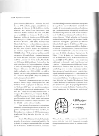 1JR • Arquil(>lllrtts 110 Brasil
junto Residencial Várzea do Carmo em São Pau-
lo com 11038 unidades, projeto parcialmente im-
plantado de Alberto de Me llo Flôre s, Auilio
Correia Lima, Hé lio Uchôa Cavalcanti c José
T h eodulo da Silva no início dos anos 1940 [Flo-
res et al. 1942]; c o Conj unto Residencial d o
Rcalengo n o Rio de .Janeiro, com 23114 unida-
des IFi ne p / GAI' 1085], proje tado po r Carlos
Frederico Ferreira (1906-1996), Waldir Leal e
Mário H. C. Torres - os dois últimos cor~juntos,
le mbrados t>m Rmúl Bui lds. Carlos Frederico
Ferreira, que foi chefe da área de Arquitetura
do Setor de Engenharia do IAPI entre 1939 e
1964 [Boncluki 19941, projetou també m o edifí-
cio-sede ela delegacia <.lo IAPI com apartamentos
no Recife [Ferreira 1942] e o Conjunto Residen-
cial Vila Guiomar em San to André, São Paulo,
e m 1919, com 111 1 unidades. Outras obras sig-
nificativas foram o Conjunto Residencial Passo
d 'Areia em Porto Alegre, com pr~jcto de Marcos
Kruter e Edmundo Gardolinski, com 2 500 uni-
dades realizadas entre 1946 e 1950; e o edifício
.]apurá, em São Paulo, projelo de 1949 ele Eduar-
do Kneesc de Mello (1906-1994) com 2314 uni-
dades, inaugur<~do em lYS7.
O s ócmais IAPs aparentemente não osten-
taram o mesmo fôlego e envergadura do IAPI.
Notáveis foram os pr~jetos de Eduardo Kneesc
de Mello e m 1947 para um grandioso conjunto
reside ncial do Instituto de Aposentadoria c Pen-
sões d os Comerciários (IAPC) em São Paulo, às
margens do rio Pi11he iros, c o Conjunto Residen-
cial Vila Ipiranga em Niterói, projetado em 1947
por Álvaro Vila! Brazil [1986] para o lnsriruto de
Previdência c Assistência aos Ser vidores do Esta-
do (IPASE) - ambos não executados.
Uma amostra de arquitetura e nrbanismo
modernos promovida pela Fundação da Casa Po-
pular é o Conjunto Residencial em Deodoro, no
Rio de .Janeiro, conjunto de 1314 unidades pro-
j etado p o r Flávio Marinho Rêgo (n . em 1925)
[1954].
A mais difundida experiência de habitação
popular da arqui tetura moderna brasileira foi
realizada pelo Departamento de Habitação Popu-
lar da Prefeitura do Distrito Federal, instituído
em 194G. O Departamento nasceu de uma gestão
da engenh eira Carmen Portinha, inspirada nos
estudos de reconstrução <ias cidades britânicas
que conheceu durante visitas técnicas realizadas
em l94!'í na Inglaterra, de onde trouxe o concei-
to de "unidades de vizinhança", conforme depoi-
mento ISegawa 1988a], aplicadas no Conjunto
Residencial PrefeilO Mendes de Moraes - conh e-
cido como Pedregulho - , projetado por Mfonso
Eduardo Reidy a partir de 1947, com 328 unida-
des para abrigar funcionários públicos do Discri-
to Federal. Outros conjun tos com característ iras
similares foram realizados (mas não concluídos)
nos ;mos de 1950: o Conjunto Habitacional da
Gávca (1954), de Reidy, c o Conjunto Residen-
cial de Vila Isabel (1955), de Francisco Bolonha
(n. em 1923) [1956a; 195()b l- uma citação aos
edifícios à Lc Corhnsie r ou à Casa Bloc de José
Luis Sert. O Departamento de Habitação Popular
desenvolveu, ainda no final dos an os de 1940,
uma linhagem de moradias econômicas unifami-
liarcs térreas em lotes isolados, com variações tipo-
lógica~ derivarias das dimensões e características do
terreno, número de dependências e :trca útil cons-
truída e ntre 37,29 m~ c 57 m". Projetadas por Fran-
cisco Bolonha,J osé Oswaldo Henriques da Costa
e Helio Modesto, formavam um repertório de ti-
pos residenciais à guisa de pr~je tos-padrõcs refe-
renciados em nor ma do Distrito Federal estabele-
t:eudo a categoria de "habitações prole tárias"
• c......k.. &... w..tcv. .
~~~
c:~~J
-......J.....~
..........tu-~
77.Eduardo Kneese d e :11c llo: conjunto o-csidcncial Cidade
.Jardim - IAPC, São Panlo , 1947. Dia!-(rama d e o rdenação
dos equipamentos coletivos, blocos de habi tação c circu-
lação.
 