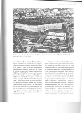 78.A!fonso Eduarrlo Rcidy/ DepartamcuiO d,.. TTabica~·üo Popular: conjunLU residen cial Prefeito Mendes clt: Moraes-
Ped regulho-, Riu d,.. .Ja ne iro. HH7.
para edificações de no máximo 70 m", em lotea-
mentos convencionais, sem vínculo com um pen-
samento urbanístico de maior amplitude ["Habi-
tação Popular" l94R] . Francisco Bolonha teve
materializado o Con junto Residencial de Paque-
t.á, reunião d e casas assobradacla.'; econômicas ele
1952 [Franco 1988]. Evidentemente, a vitrine do
DHP foi Pedregulho, elogiado p or Max Bill em
1953 [Aquino 1953] c louvado por Le Corbusicr
em su a passagem pelo Brasil em 1962 [Segawa
198Ra], vistosa amostragem de preocupaçües so-
ciais dos governan tes que, toclavia, não livraram
essas iniciativas da dccadêllcia e da degradação
nas dl:cadas subseqüentes, supostamente por
mal gerenciamento c d esvirtuamento dos con-
ceitos que presidiram a criação dos conjun tos.
Infelizmente constituem , h~j e, ru ín as de umrt
certa modernidade.
Os grandes conjunLO~ de moradias desen-
volvidos pelos sistemas previdenciários c institui-
ções habiLacionais realizados dos anos de 1940
em cl.iante revelavam sua filiação aos propósit.os
do urbanismo racionalista, enquanto uma teoria
global (supostamente científica) para enfrentar
os problemas urbanos c a hipótese cl.e um mode-
lo completo de organização de cidade. Os proj«"-
tos urbanos pressupunham um ideal de território
no qual se pretendeu a reconquista do controle
público sobre a terra, preconizando o fim da ex-
ploração inteu siva do solo mediante a disciplina
dos espaços segundo uma lógica onde a ordena-
ção fundiária se subordinava ao bem-estar cole-
tivo dos habitanles, e não aos interesses dos pro-
príet:u·ios. Esses conjuntos prornoYe ram a
orde nação de áreas suburbanas, periféricas ao<.
cen trus tradicionais - euormes terrenos adquiri-
 