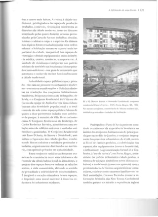 dos a custos mais baixos. A crítica à cidade tra-
dicional, privilegiadora do espaço rle prorlução
(tJ·abalho, comércio, circulação) reorientflva as
diretrizes da cirlade moderna, como no discurso
sintetizado pelas quatro funções urbanas preco-
nizadas pela Carta de Atenas: trabalhar, circular,
habitar c cultivar o corpo e o cspíriLO. Os últimos
dois tópicos foram ressaltados numa nova ordem
urbana: a habitação wrnava-sc a p;)rte mais im-
ponante da cirlacle, insepar::ivel dos espaços de
recreação c demais equipamentos como assisti~n­
cia médica, ensino, comércio, transporte e tc. A
unidade de viúHilauça configurava um padrão
mínimo de território racionalmente lli<:rarquiz:~­
do c auto-suficiente- um grau de ;wtonomia que
acentuava o carúter de enclavc lúncionalista ante
a cidade tradicional.
A cl ualidadc espaço público/ espa~·o priva-
do - tão cara ao pe nsame ntu urbanístico moder-
no - encontrou manífcstaçõc>s c> cli;tlélicas distin-
tas na resolução dos conjuntos habitacionais
brasileiros. Propostas como as de Pedregulho, ele
RPirly, e o Conjunto Residencial IAPI Várzea elo
Carmo da equipe de Attilio Correia Lima vislum-
bravam alta densidade populacional c o tot;1l
controle do solo co mo espaço público: blocos rle
quatro aduLe pavimentos isolados num ambien-
te dc> parque, à maneira da Ville Verte corbusic-
riana. O Conjunto Residencial do Rcalengo, ele
Carlos Frederico Ferreira, administrava uma so-
lução mista ele edifícios coletivos e unidades uni-
familares geminadas. O Co njunto Residencial
IAPl Passo D'Areia, de Kruter e Gardolinski, assi-
milava a figuração das cidad<'s-jardins, combi-
nando blocos coletivos c unidades geminadas e
isoladas, organicamen te distribuídos no territó-
rio, com quintais privados em cada unidade.
l~sses conjuntos resideuciais fo~javam ma-
neiras de convivência e ntre seus habitantes: d o
controle da célul<l habitacional às áreas livres, o
pr~jeto dos espaços buscava o r·denar as relações
sociais, a vida comuníLária, afetando o se ntido
de privacidade c coletividade de seus moradores.
F. inegável a vocaç;io educadora desses espaços,
o imprimir um a llloral inerente à doutrinare-
dentorfl do urbanismo moderno.
ri Aflmwçiío de 11111{/ !!:~cola • 121
81 c R2. .Marcos Krutcr c Edmund o Gardolinski: conjunLO
rt>idenrial PasM> d'.rt'ia - T.PI, Porto Aleg-re, RS, 11
1411.
No mesn10 conjun to, convivência <k bloco ' residt:IH iais,
unidades geminadas e isoladas de hahi taç~o.
Ped regulho c Passo D'Arcia parecem con s-
tituir os cxln:m os da expcrif> ncia I;J·asilcira no
âmbito dos COJ"Úuntos habitacionais do pós-segun-
da guerra: no Rio de jam:iro, o conj unto impreg-
nado dos preceitos urbanísticos do CIAM, as áre-
as livres de caráter ge nérico, a colc>tivizaçào dos
espaços, dos equipamentos (como a lavanderia),
o refinament-o da geome Lrização form;1l à Le Cor-
husier, à "escola cflrioca"; ern Porto Alegre, a sua-
vidade uo pad rão u rbanístico ci dadc~ja rdi m, a
mistura dc> códig-os simbólicos novos (blocos co-
letivos) e tradicio nais (casfls c.om quintais) com a
predo minância de formas arquitetôn icas verna-
cnlares, estabelecendo cntornos familiares o u de
fácil assimilação. Carmen Po rtiuho trouxe a in-
formação britânica das New Towns; Garclolinski
também parece r.cr mirado a experiência inglesa
 