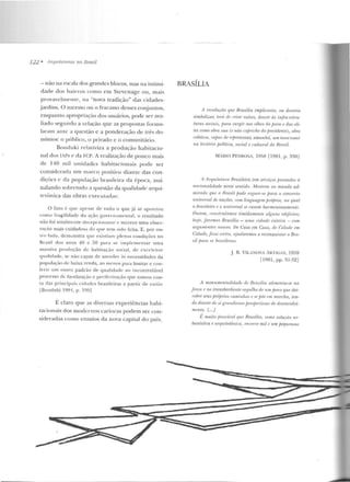 122 • Arq11itt?t11ms 110 Brasil
- não na escalr1 elos grandes blocos, mas na inlimi-
dade dos bairros como ern Stcvcnage ou, m ais
provavelmente, na "nova tradição" das cidades-
_jardins. O sucesso ou o fracasso desses conjuntos,
enquan to apropriação dos usuários, pode ser ;wa-
liado segundo a relação que as propostas [unnu-
laram a nte a questão e a ponderação de três do-
mínios: o público, o privado e o comunitário.
Bonduki relativiza a produção habitacio-
nal dos fAPs e da FCP. A realização de pouco mais
de 140 m il unidad es h abitacionais pode ser
considcrach1 nm marco positivo d iante das con-
di~:<lcs e da população brasilcir<1 da época, assi-
nalando sobrnudo a questão da qualidade arqui-
tetônica das ohras executadas:
O fa lo é q tt<" apesar de tudo o que já se ::1pon tou
como fn tgilicladc ela aç.ão govf' f'lt <L IIJt:ntal , o resultado
não foi to talmr.n le clecepc iuttant l' c mere ce um a obser-
vação mais cuidaclosa d o rl' '"' te m sido kila. E, por ou-
tro lado. demonstra que existia m p l e n ;~s cond ições no
Brasil dos anos 40 e 50 para M! impl e mentar uma
massiva p•·odução d e habitação social, de cxcC'Ien te
qua lidade!, se não capaz d l' ale nrlf'•· às necessidades da
popul a~:~LO d e baixa renda , ao menos pa1·a limitar c con-
feri r 11m o utro padrão de q ual idaclf' ao incontt·olável
processo de favelização e perifC:' rização que tomou con-
ta d::Js p rin c ipa i~ c idades brasileiras a partir de então
LBund uki 1QQ1, r-199]
É claro que as diversas experiên cias habi-
tacionais dos modernos cariocas podem ser con-
sideradas como ensaios da nova capital do país.
BRASÍLIA
A -rrvnluriio que B-rasília imj1licaria, rm devt?-ria
simbolizar, llmi rlt• rrim 1·aízes, descer às inji·a-estru-
turas .soriai~, jmm swgir aos olhos do povo e das eli-
tes como obra Hut (r nüu tafn"ir"hn rio prrsidente), obra
rn{f'liVU, r.rtfmz. dt• YI'/JTfSl"'llal; f.JI/1(111/I(i, U/1/ IO II I" Ila ll l
na hi.l-ltírin fJolítica, snrial e rultumt do Hmsil.
MÁRIO PEOROSA, 195il [ 1981, p. 33R]
11 Arquitl'l·ll'm Brasileira lnn SIII'TJÍ(OS fneslnrlos á
nnrionalidade nr.ue sentido. Mostrou ao mundo ad-
mirado qur o H•·asil pode ergurr-.lt' fJam o roncerto
1111iven al de nacões, com linguagrm /JIIÍ/Jria, na qual
o brasileiro e o tt11Ívasal se rasam hannoniosa.mente.
Onlrun, mnslruírmws timidamente nlf!,1WS edijiâns;
lwjt', j ilumos Brasilia - uma t:idade intrim - w-m
argumrnlns nossos. De Casa em Casa, rl11 {',idnrlf' em.
Cidnrlr., fiwi n•rloç, r~judaremos a reconquistar o Bra-
sil pam ns hmsilrirus.
J. fi. VILANOVA iRT IGAS, 1959
r19sl, ~->~->· 31-321
A rnonttmrm.talidad" de Rm..1ília alimenta-se na
fo-rça I' no lransborrlaniP. nrg'lllho dt• 1tm povo quedes-
ro/yre seus próprios caminhos ,, .li' jJiir t'm marcha, ten-
do dianlr de si grandiosas penprrtivas df' desenvolvi-
mento. /...}
I~ muito jJrovâvi!l f[1U! Rrasília, como solu_câo ur·
banística e arqnitetônim, ente1TP mil e um pequenosc
 