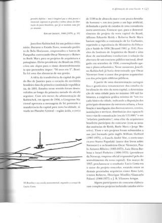 grandes dejeitos - mas é inegável que a obra j;ossui o
essencial: expressa os grandes r nobres ideais de liber-
taçrio do fJovo brasileiro, que já SI! revelam como )in-
ca atuante.
EDGAR GRAEFF, 1960 ll979, p. 1'))
Juscelino Kubitschek foi um político visio-
nário. Durante o Estado Novo, nomeado prefe i-
to de Belo Horizonte, empreendeu o bairro de
Pampulha convocando Oscar Niemeyer e Rober-
to Burle Marx para os projetos de arquitetura e
paisagismo. Eleito presidente do Brasil em 1955,
criou un1 .1l11[!/tn para o ritmo d esenvolvimcntis-
d · "r, O h" B1·as'1ta que preten eu 1mpor: :J anos em ,J . < -
lia foi uma das alavancas ele sua gestão.
A idéia da transferência ela capital elo país
do Rio d e .Janeiro para o coração d o território
brasileiro data da primeira conslituição republica-
na, ele 1891. Estudos nesse senlido foram desen-
volvidos ao longo da primeira metade elo século
seo·uinte. Corn seis meses da administração de1':1
Kubitschek, em agosto d e 1956, o Congresso Na-
cional aprovava a mensagem d e lei prevendo a
transferência da capital para nova localidade, si-
tuada no Planalto Central- região :u·icla, a cerca
83.Brasília e sua escala JllOJHlmental, s~gundo o cro<1ui de
Lucio Costa .
A Afirmaçi:ío de uma Escola • 123
de 1100 m ele alwra elo mar e corn pouca clensicla-
ele humana - , em área junto a um lago artificial,
clclimitacla a partir ele estudos de urna consultoria
norte-americana. Con ta-se que, para o desenvol-
vimento do projeto da nova capital rlo Brasil,
Affonso Eduardo Reidy c Roberto Burle Marx
haviam suo·erido a contratação de Le Corbusier,o
repetindo a experiência elo Ministério ela Educa-
ção e Saúde de 1936 [Bruand 1981, p. 3541. Pres-
sões do Instituto ele Arquitetos do Brasil e uma
d ose ele nacionalismo conduziram à solução da
abertura de urn concurso público nacional, divul-
gado em setembro de 19!'ifi, contemplando ape-
nas o plano urbanístico. Nesse momento, .Jusceli-
no Kubitschek j á havia d eterminado que Oscar
Niemcycr fosse o autor dos projetos arquil.etôni-
cos dos principais edif"ícios públicos.
A pan.ir de uma documentação cartográ-
fica e o·eotécn ica remanescente elos estudos det>
localização do sítio da nova capital, a determina-
ção ele uma cidade para no máximo 500 mil ha-
bitantes, a exigência gráfica rnínima de "um tra-
çado básico da cidade, indicando a disposição dos
principais elementos da estrutura urbana, a loca-
lização e interligação dos diversos setores, centros,
instalações e serviços, distribuição dos espaços li-
vres e vias de comunicação (escala 1:20.000) " e um
"relatório jusúficativo", uma elite da arquitetura
brasileira participou elo concurso (com as nota-
elas ausências de Reidy, Burle Marx c Jorge Mo-
reira). Vinte e seis projetos foram submetidos a
um júri formado pelo inglês Wílliam llolford
(1907-1975) , o francês André Sive, o norte-ame-
ricano Stamo Papadaki (autor dos livros sobre
Niemeyer) e os brasileiros Oscar Niemeyer, Pau-
lo Antunes Ribeiro (1905-1973), L uiz Horta Bar-
bosa e Israel Pinheiro ( 1896-197::1) (presidente
da Novacap, empresa oficial responsável pelo de-
senvolvime nto da nova capital) . Em março ele
1957, proclamou-seu resultado: Lucio Costa era
o autor do projeto vencedor, estando en tre os
demais prem iados arquitetos como Ríno Levi,
irmãos Roberto, Henrique Mindlin / Giancarlo
Pahmti (l90G-1977) e .J. R. Vilanova Art.igas.
Alguns participantes d o concurso elabora-
ram complexos projetos incluindo estudos sócio-
 