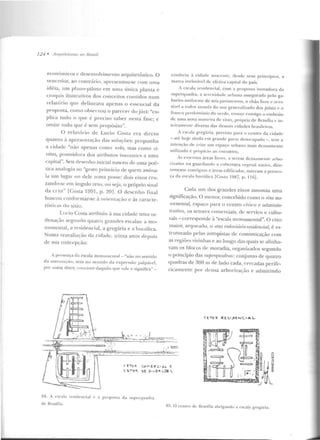 124 • .llr(/llilelllms 110 R rnsil
econô rnicos e dcscnvoh·imcnto arquitetônico. O
vt:ncedor, ao cont r<írio, apresentou-se com urna
idéia, um plano-piloto em uma única planta c
croquis ilustrativos dos conceitos contidos num
relatório que delineava apenas o t"sseu cial da
proposta, como observou o parecer do júri: ''ex-
plica tudo o CfUe é preciso saber nesta fase; e
ornitt" tudo que é sem propósito".
O relatór-io ele Lucio Costa c.:ra direto
quanto à apresentação elas soluções: propunha
a cidade "não apenas como 1nbs, mas como ci-
vitas, possnidora dos atributos inereu tcs a uma
capital". Seu desenh o inicial nasceu de uma poé-
tica analogia ao "gcsto p rimário de quem assina-
la um lugar ou dele toma posse: dois eixos cru-
zando-se em ftngulo reto, o tt seja, o próprio sinal
da cruz" [Costa 1991, p. 20]. O dcscn ho f'i nal
buscou conformar-se à orif'nt<tção c às caracte-
rísticas do sítio.
L ucio Costa a1ribuiu à sua cidade 11111a or-
clenaçiio segundo quatro gn111des escalas: a mo-
numental, :1 residencial, a gregária e <~ bucólica.
Numa re;walia(ão da cicbclc, trinta anos de pois
de sua concepção:
A presença da escala monuntent"l - "náo no ~entido
cb ostt·n taç<io, mas no se-ntido ela expressão palpán:•l,
por assiut di;.:cr, rrm <l'il'nle dctquilo rp ot' vale e signitka .. -
conferiu ü cidn.-k nascente, dt:sde seus princípios, a
mao-ca inelu~<ívd de efetiva c<tpital elo país.
A escala n·sidencial, com a proposta inovadora da
superqttadra, a st>rcnidade urbana asscg uracta pelo ga-
ba ri to un ifo r me de seis paviml'n tos. o chão li vre e :1Ces-
sível a toclos atrayés elo uso generalizado elos jJiloli. <: o
franco predom ínio do 'enle, trouxe consigo o t!mbriiio
de uma nowt III<IIH'Í ra de viver, própria de Brasíli>~ c in-
tciramenl!· diversa das de mais cidades brasileiras.
A escala g regária, prevista pan1 o centro da cidade
-até hoje ainda em granclc pane dcsocurado -, teve a
intenção dt> criar um espaço urbano mais densamente
utilizado c propício ao encontro.
As t"Xtensas úreas livres, a serem dcnsameutc arbo-
rizadas ou guarclitndo a cobertura Vt:){t'tal nativa, dire-
Tamen te contígua~ a <it·eas edificadas, man.:am a presen-
ça d a t'SCala bucólica fCo~la 1987. p. 116).
Cada um dos grandes eixos assumiu urna
significação. O n1enor, concebido co mo o rixo mo-
numentaL, espaço para o centro cívico e adminis-
rrarivo, os setores comerciais, de serviço c cultu-
t·ais- corresponde à "escala rnonunH~ntal ". O eixo
maior, arqneado, o eixo mdnviário-residenáaf, é es-
truturado pelas amopistas de comunicação com
as regiões vi:>:inhas e ao longo das quais se alinha-
vam os blocos d<' moradia, organizados segundo
o princípio das superqu.adms : conjun to de quatro
CfHaclras de 300 m de lado cada, <t>rcadas perife-
ricamente por densa arbori7.ação e admitindo
<l"Tn~ Qt f. ~ t .J>l!AJ(. I A L
·.·=..--------~ ·_".'::,. -
S tToQ. (DhEitC•A.l E
S ii.T"'R.. !:>~ b <vE~~ ~ '>
84. A escala residencial ,. a proposta da suprrquaclra
de Brasília.
85. O cent.ro d(· J3rasília abrigando a escala grcgclria.
 