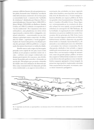 somente edifícios lineares de seis pavimentos so-
bre pilotis, formando uma "vizinhança" servida de
toda infra-estrutura comercial e de serviços para
a comunidade local - à maneira das "unidaeles
de vizinhança", idealizadas por Clarcnce Perry c
materializadas por Clarence Stein (1882-1975) e
Henry Wright ( 1878-1936) ern Radburn, Estados
Unidos, e m 1929. É a solução cor respondente à
"escala residencial". No cruzameu lo dos eixos
ordenaelorcs, uma plataforma em vários níveis
equacionando o sistema viário e abrigando o ter-
minal rodoviário - concentrando em sua vizi-
nhauça o principal centro comercial c de diver-
sôes da cidade - rep resen ta a "escala grcgúia ".
O plano de Lucio Costa previu a localização pre-
cisa elos principais edifícios públicos c a organ i-
zação dos setores funcio11ais na malha da cidade.
Brasília n asceu sob o signo da hierarq uia:
pen sada corno capital de u m país, Lucio Costa
atribuiu ao seu projeto o coeren te caráter de ri-
vilas - atributo nem semp re evidenciado nos
dem ais partici p<HHcs do conc urso, rnas rlevida-
mcntc formulad o pelo vencedor e destacado na
ata do júri. Hierarquia c1ue pernu;ia o desenh o
da cidade: uma clara d efinição da dimensão pú-
blica (eixo mon umen tal) da dim cusão privada
(eixo residencial) e, no aspecto intra-urbano, a
A 1{imwçiio de 11111a Escola • 125
sctorização das aLiviclad es em áreas especiali-
zadas (setor hoteleiro, setor bancário, setor indus-
trial, setor de cliversôcs e tc.) . O autor sempre r<'-
lacionou Brasília aos espaços públicos de Paris
(os grandes eixos haussmanianos, Champs Ely-
sécs) e Londres (Picadilly Circns, Times Squa-
rc), rei ntcrpretando-os na resolução do dese-
nho urbano da nova capital, sem prescindir da
referência às concepçôes ela Villc Radieuse, de
Lc Corbusier. A organização Jo setor residencial
encontron seu pretcxto Lambérn no mestre fra n-
co-suíço: fiel ao princípio da Ville Ver te, Lucio
Costa concebeu espaços residenciais em blocos
habitacionais isolados, dispostos e m grandes
{treas verdes (a chamad a "escala bu cólica''), eli-
minando a rua tradicional como eixo definidor
c aniculador dos volu mes constr uídos. F.rn li-
nhas gerais, aboliuclo o lote privaclo, o espaço
residencial caracteriza-se por lllll<l extcns;:io cou-
tín ua c livre, senr barreiras c tráfego ele automó-
veis, como um grande parq ue público. As lições
elos cuuj un tos habitacionais modenros ~ Tmtnei-
ra dos blocos dos IAPs ganhavam uma versão de-
finitiva enquan to agreg<Jção llrbana integral. As
prirnciras supcrquadras implantadas ostcntam
essas caract.críslicas; ho8 parte, no en tan to, care-
ce desse tratamento paisagístico.
I I_
Hfi. A v<'gctaçào envolvendo ;os supcrquadras c as extensas iir"'"' livrt's a rboriLadas como referências <I escala bucúlica
de Brasil ia.
 