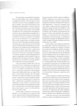 J2G • Artjll itetums nu Rmsil
É. incgúvcl que a generosidade dos espaços
livres condizia também com o caráter rodoviário
da o rganização urbana ("de uma parte, técnica
rodoviúria, de ourra, técnica paisagística ele par-
ques c _jardins", asseverava I ,ucio Costa em sua
justilicativa do plano-piloto em 1957) . Pistas de
alta velocidade estruturam o eixo maior da cida-
d e; o sistema viário intra-urbano roi concebid o
vinualmentc sem cruzamentos de nível (dizia-s<.:,
uo início, q ue e ra uma cidade sem semáforos) ; a
setorização das funções na trama urbana acabou
exigindo nma forrna d e transporte motorizado
para veJ1ccr as dis tâncias e os compromissos.
ão se pode compreeudcr essa ênfase rodovia-
rista sem caracterizar agu ele momento de indus-
trialização que o país atravessava no final dos
anos d e 1950:Juscelino Kubitschek foi o grande
iucentivador da implantaç;:ío d a indústria auto-
mobilística brasileira. Ati: então, o impacto do
automóvel na malha urbana das cidades era re-
lativamente restrito, por ser um tipo ele u·anspor-
te ainda não acessível à maioria ela po pulação. O
espaço ocupado pelo veículo automotor não e ra
questão prevista no p rojeto d as casas e edifícios
brasileiros, que>, até d urante a d(:cacla seguinte,
não comportavam áreas para garagem.
Uma das grandes virtudes que o júri do
concurso deve te r vislumbrado na proposta de
Lucio Costa !"oi uma concepção de cidade possí-
vel de se viabilizar materia lme nte em quatro
anos- te mpo que restava para o fim da gestão
de Juscelino Kubitschek erigir sua ca pital. Não
fosse a característica genérica de urna cidade
formada por edifícios isolad os eiTl um grande
parque - assegurando uma estratégia de organi-
zar v;:írias frentes simultâneas de canteiros de
obra-, difici lrnent<.: o preside nte te rminaria seu
mandado sem um coujunto razoável de obras
construídas a j ustificar urna inauguração da cida-
de e a transfe rência da sede do p oder político
para a nova capital -como o fez , efetivamente,
em 21 de abril de 1960.
A prioridade atribuída à con strução de
Brasília c a sua inauguração em tempo recorde
foi nm audacioso lance de afirmação política pe-
rante a nação e uma bem-sucedida ação de marhe-
tinginternacional: o Brasil - uma terra subdesell-
volvida - projetava-se no mundo como um país
de grandes iniciativas, capaz d e realizaçõ<.:s que
uma potência do Primeiro Mundo não linha ou-
s<tdo empreender- construir e inaugurar nn1a
nova capital. A repercussão internacio nal foi de-
vidame llle apropriada pelo meio político c pela
população e-n1 geral e, panicularmeu le, merece u
novamente um cntusiúst.ico posicionamento elos
arq ui teros dian te d as realizações ela categoria.
Todavia , se o êxito form <JI, em lermos de ima-
gem po lí1ica, foi hem-sucedido, o açodaru<.:nto
exigido pel<1 estratégia de Kuhitschek voltou-se
contra a própria afinnação de Brasília não com o
r:apital, mas como cidarle.
O pressuposto ancestral ela transferência
da capital para o inte rior fundamentava-se na
necessidade t"stratégica de ocupação te rritor ial
ele vasta área inan iculada econ ômica e demogra-
fica mentc com o resto do país. Nesse sentid o,
uma n ova cidade plantada na aridez do Planalto
Central esta be lecia um e lo de ligação entre o
Sudeste induslrializaclo c densam<.:nte ocupado c
o Norte e o Centro-Oeste, fronteiras agrícolas
virtualmente virgens na busca de reconhecimen-
to e ocupação política elo território brasileiro. Ao
se caraCLcrizar como ponto de articulação entre
regiões clesiguais, Brasília cornou-se local atrativo
para as enormes corren1es m igratórias campesi-
nas que fugiam das regiões mais pobres rumo ao
Sudeste ou às novas frc utes de ocupação do Nor-
lt> c Cenlro-Ocslc. Tornou-se o epicentro desse
fen ômeno.
A nova capital foi concebida sem maiores
estudos sócio-econômicos, sobre os possíveis im-
pactos de um núcleo urbano em tão isolada po-
sição, sem um sistema urbano ou rural apoiando
sua implantação. Ao con trário, Brasília foi indu-
tora da criação ele um sistema urbano, tornou-se
uma cidade-pioneira na região e, por isso mesmo,
um núcleo depe ndente ele suprime ntos que ne-
cessitavam ser impo rtados de regiôes afastadas.
Mas, por essa con dição arLiculadora, a Brasília-ca-
pital se confron tou com a Brasília-frente pioneira.
O desenho ele Lucia Costa para Brasília
atribuiu à cidade uma significação espacial con-
 