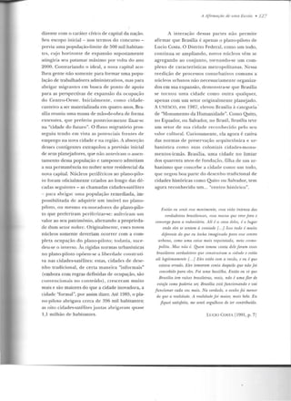 dizente com o caráter cívico de capital da nação.
Seu escopo inicial - nos term os do concurso -
previa uma população-limite de 500 mil habitan-
tes, c~jo horizonte de expansão supostamente
atingiria seu patamar máximo por volta do ano
2000. Contrariando o ideal, a nova capital aco-
lheu gente não somente para formar uma p opu-
lação de trabalhadores administrativos, m as para
abrigar migrantes em busca de ponto de apoio
para as perspectivas de expansão da ocupação
do Centro-Oeste . Inicialmente, como cidad e-
cante iro a ser materializada em quatro anos, Bra-
sília reuniu uma massa de mão-de-obra de forma
extensiva, que preferiu posteriormente fixar-se
na "cidade do futuro". O fluxo migratório pros-
seguiu tendo em vista as potenciais frentes de
emprego na nova cidade e na região. A absorção
desses contigentes extrapolou a previsão inicial
de seus planejadores, que não anteviram o assen-
tam ento dessa população e tampouco admitiam
a sua permanência no nobre setor residencial da
nova capital. Núcleos periféricos ao plano-pilo-
to foram oficialmente criados ao longo das d é-
cadas seguintes - as chamadas cidades-satélites
- para abrigar uma população remediada, im-
possihilir.ada d e adquirir um imóvel no plano-
piloto, ou mesm o ex-moradores do plano-pilo-
to que preferiram pcriferizar-se: auferira m um
valor ao seu patrimônio, alienando a proprieda-
de dum setor nobre. Originalmente, esses novos
núcleos somente deveriam ocorrer com a com-
pleta ocupação do plano-piloto; todavia, suce-
deu-se o inverso. Às rígidas normas urbanísticas
no plano-piloto opõem-se a liberdade construti-
va nas cidades-satélites: estas, cidades d e dese-
nho tradicional, de certa maneira "informais"
(embora com regras definidas de ocupação, são
convencionais no conteúdo) , cresceram muito
mais e são m aiores do que a cidade inovadora, a
cidade "formal", por assim dizer. Até 1985, o pla-
no-piloto abrigava cerca de 396 mil habitantes;
as oito cidades-satélites juntas abrigavam quase
l ,l milhão de h abitantes.
A Afirmação de uma Escola • 127
A interação dessas partes não permite
afirmar que Brasília é apenas o plano-piloto de
Lucio Costa. O Distrito Federal, como um todo,
continua se ampliando, novos núcleos vêm se
agregando ao conjunto, tornando-se um com-
plexo de características m etropolitanas. Nessa
reedição de processos conurbativos comuns a
núcleos urbanos não n ecessariam ente organiza-
dos em sua expansão, demonstra-se que Brasília
se tornou uma cidade como outra qualquer,
apenas com um setor originalmente planejado.
A UNESCO, em 1987, elevou Brasília à categoria ·
de "Monumento da Humanidade". Como Quito,
no Equador, ou Salvador, no Brasil, Rrasília teve
um se tor de sua cidade reconhecido pelo seu
valor cultural. Curiosamente, ela agora é cativa
das n ormas de preservação arquitetônica e ur-
banística como suas coloniais cidades-monu-
mentos-irmãs. Brasília, uma cidade no limiar
dos quarenta anos de rundaçàO, filha de U!II ur-
banismo que concebe a cidade como um todo,
que negou boa parte do desenho tradicional de
cidades históricas como Quito ou Salvador, tem
agora reconhecido um... "centro histórico".
F:ntiio eu senti esse rnovimenlo, essa vida intensa dos
verdadeiros brasiliensi'S, I'.Hn 11/.fl.I"Stt qu.e vive fora e
converge para a rodoviária. Ali é a casa deles, é o lugar
onde eles se sentem à vontade {. ..] Isso tudo é muito
diferente do que eu linha imaginado jJam esse centro
urbano, como uma coisa mais requintada, ·meio cosmo-
polita. Mas não é. Quem tomott wuta dele .foram esses
brasiltnros verdadeiros q·ue conskrnírmn n r.irlrulti e estão
ali legitimamente [. ..j }:;les estão com a rauio, e eu é que
eslava errado. Eles tomaram conta daquilo que não jói
concebido pam eles. Foi urna bastilha. Então eu vi que
Brasília tem mízes brasileiras, reais, não é uma flor de
estufa corno poderia m; Bmsília está funcionando e vai
junciona1· cada vez mais. Na verdade. o sonho foi menor
do que a realidade. A realidade foi maior, mais bela. Eu
fiquei satisfeito, me senti m-gulhoso de ter cont1ibuído.
LUClü Cü.STA (1991, p. 7)
 