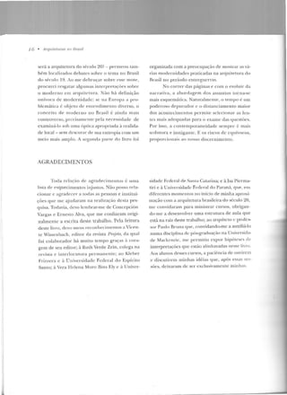 1 ó • Arqu ilelums no lJrasil
será a arquitetura do século 20? - permeou lanl-
bé m localizad os debates sobre o tema no Rrasil
do século 19. Ao m e debruçar sobre esse mote,
p rocurei resgatar alg umas interpretações so bre
o mod erno ern arrprircrnra. Não há defin ição
unívoca de m odernidade: se n ::~ Europa a pro-
blemática é objeto de entend imento diverso, o
con ceito de moderno no Brasil é ain ci::~ mais
controverso, p rccisalllcnte p ela necessidade de
examiná-lo sob uma óptica apropriada à realida-
de local - sem dcscnrar de sua entrop ia com um
meio mais amplo. A segunda p::1rt e elo livro foi
AGRADECIMENTOS
Toda relação de agradecimentos é u ma
lista d e esqu ecimen tos injustos. Não posso rela-
cio nar c agradecer a todas as pessoas e institui-
ções que me ajudaram na re;:~ l i zação d esta pes-
quisa. Todavia, deYo lembrar-m e de Conce pción
Vargas e Ernesto Alva, que me confiaram origi-
nalmente a escrita deste trabalho. Pela feitura
deste livro, dt:vo meus reconhecimentos a Vicen-
te Wissenbach , editor da revista Projeto, da qual
fui colaborador há muito tempo g raças <1. cora-
gem de seu editor; à Ruth Verde Zein, colega na
revista e in terlocuto ra pe rmane nte; ao J<.leber
Friz?.era c ~ Universidade Federal do Espírito
Santo; à Vera Helena Moro Rin ~ Ely e à 1.Jnivcr-
organizada com a preocupação de mostrar as vá-
rias modernidades p raticadas na arquite tura d o
Brasil no período e n tregucrras.
No correr das páginas e com o evoluir da
na rrativa, a a bordagem dos assuntos torna-se
mais esquemática. Naturalmente, o tempo é um
poderoso depurador c o distanciamento maio r
dos acon tecimentos pc rrni!.e selecion ar as len-
tes mais adequad as para o exame das qucstôes.
Por isso, a con tem poraneidadc sempre é mais
seduro ra e instigan te. E os riscos ele equívocos,
proporcionais ao nosso discernimento.
siclade Federal de Santa Catarin a; e àisa Pierma-
tiri e à Universidade Fcrler::JI do Paraná, <]Ue , em
diferentes mo me ntos no in ício de minha aproxi-
mação com a arquitetura brasile ira do século 20,
me convidaram para ministrar cu rsos, obrigan-
do-me a desenvolver uma estrutura de aula que
está na raiz deste trabaho; ao arquhcto c profe~­
sor Paulo Rrnna CJlle, convidand o-me a auxiliá-lo
numa disciplina de pós-graduação na U niversida-
de Mackcnzic , me permitiu cxpot· h ipóteses d e
interpretações que estão alinhavadas neste liTo.
Aos alunos desses cursos, a paciência de ouYirem
c d iscuLircm min has idéias que, após essas ses-
sôes, deixaram de ser exclusivamt:n le minhas.
 