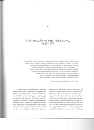 7
A AFIRMAÇÃO DE UMA HEGEMONIA
1945-1970
J' inegávP-f IJW! n Tli!S.IIl rlHf'U,ileiuTa Ü!11l grartjuuJ.n S'IJ.U!SSO mundial juslo:nUinle fiO/ afrmsr:uiaT
alguns rMjH!I:ios originnis, LijJir:amenili lnasiltáros. Nossa anzuiteinra wnfinna, na Jnrílir:a,
que o jnocesso de universalização da arte é alcançado na medida em que ela reflete
o e;pà"iio nacional, as exp,-essões rnais caraUe-rislicas de seu p1úprio jJovo. (. ..1
Vemos, jJor outro lado, que as expTessões novas da a.Tquiletura no Brasil, vêm sendo
aceitas pelo povo, mesmo quando se aprestinlu em .mr.IS formas rnnis a.uriru:io.as.
Pudemos mesmo d'iz.eT que o povo bmsileim abre urn crédito de confiança
aos seus arquitetos. É nesse clima de súnfJatia e apoio pufntlm· que
lemos enwnlTadn o mrúm· incentivo ao nono trabalho de oiaçào.
A repercussão internacional da moderna
arquitetura brasileira representou, no plano do-
méstico, uma legitimação e um reconhecimento
social inéditos para uma categoria e para uma prá-
lica profissional, até então visível como urna d e-
rivação da engenharia ou apenas uma atividade ar-
tística associada à construção. Elementos formais
dessa arquitetura de prestígio foram apropriados
como modismo, quer por construtores popula-
res (às vezes com ingênua elegância), quer por
j. B. VILA'IOVA ARTICAS, 1955 (1981, p. 16]
engenheiros, tão ciosos quanto ignorantes do
conteúdo arquitetônico por trás dessas formas.
O extremo dessa situação foi o açambarcamen-
to grosseiro d e soluções formais "modernas" por
anúdinas constru~:ôes patrocinadas pela especula-
ção imobiliária oportunista. Cidades em todo Bra-
sil que expandiarn seus limites tn-banos nos anos
de 1950-1960 formaram verdadeiros repositórios
dessa arquitetura imitativa- às vezes, alcançando
resultados agradáveis ou, no mínimo, toleráveis.
 