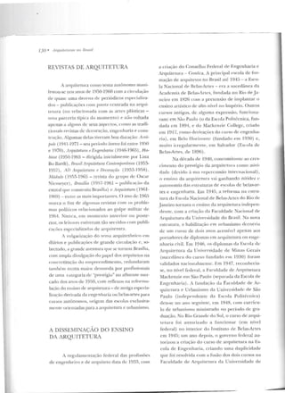 -~~~=-------------
130 • ,-1rquileluras no !3rasi/
REVISTAS DE ARQUITETURA
A arquitetura como Lema autônomo mani-
fesl"ou-se nos tlnos ele 1950-1960 com a circulação
de q uase: urna dezena de: periódicos especializa-
dos- publicações com pauta centrada na arqui-
Lel.llra (ou re lacionada com as a rtes plásticas -
unut J->arceri:-1 típica do m omento) e não voltada
apenas a alguns de: seus aspectos, como as traeli-
cion:.lis revistas de: decoração, engcnharia e cons-
trução. Algumas delas tiveram boa duração: Acrô-
fwle ( Jg4l-197l- sen período áureo foi entre 19fí0
e 1970), ArquilPtum e Engenlul'lia (1946-1965), Ha-
bitat (1950-1%5- dirigida inicialmente por Lina
Bo Bardi) , Hmsil Anruitetura Contmnjmrânea (1953-
1957) , AI> Arquitetura f /)pcora(âo (1953- 19SR) ,
Módulo (1955-Hl65- revista do g r upo de Oscar
Nierneycr) , /hasilia (1gfí7-l %l- publicação da
estatal que construiu llrasília) c A'rquztetum (19Gl -
1969) - entre as mais import.t1tm•s. O ano de: 1965
marca o fim de algnm<ts revistas com os proble-
mas políticos relacionados ao golpe m ilitar de
1961. Nunca, em momento anterior ou poste-
rior. os leitores estiveram tão ser vidos com publi-
cações esvccializaclas de arquitetura.
A vulgarização elo tt>ma arquitetônico em
tli;trios e publicações ele grande circulação c , so-
bretudo, a gran de aven tura que se r.ornou Brasília,
com ampla divulgação elo papel dos arqnit<::Los na
concretização elo e mpreendimento, redundaram
também numa maior demanda por profissionais
ele urna categoria de "prestígio" no afluente mer-
cado dos anos de 19!JO, com reflexos na rcformu-
lação do ensino de arquitetura - de antiga espccirt-
liztlç:ào derivada da cngcn haria ou be las-artes para
cursos autônomos, or-igem das escolas exclusiva-
mente orientadas para a arquitetura e urbanismo.
A DISSEMINAÇÃO DO ENSINO
DA ARQUITETURA
A r egulamcntação federal das profissões
de e ngenheiro e de arquiteto data de 1933, com
a criação do Con selho Federal de Engenharia e
Arquitetura- Conka. A principal escola de for-
mação de arquitetos no Brasil até 1945- a Esco-
la Nacional de Belas-Artes- era a sucedânea ela
Academia ele llelas-Art<:s, fundada 110 Rio eleJa-
neiro em 1H26 com a pretensão ele implantar o
ensino artístico de alto nível no Império. Outros
cursos antigos, de alg-uma expressiio, funcion a-
vam: e m São Paulo (o da Escola Poli técn ica, fun-
dada em l 891, e do Mackem.ie College, criad o
em 1917, como derivações do curso ele engen ha-
ria) , eru Belo Horizonte (fundado em 1930) e,
m ui to irregularmente, em Salvador (Escola ele
Belas-Artes, de 1896) .
Na década ele 1940, con comitan te ao cres-
cimento elo prestígio da arqu itc:tnra como ativi-
dade (devido à sua r·epcrc ussão inte rnacional),
o ensino da arrJuitetura vai ganhando nitidez c
autonomia das estr uturas de escolas de belas-ar-
tes e cugcnharia. Em 194!1, a reforma ua cslru-
wra da Escola Nacion:-1l de Belas-Artes do Rio ele
.Janeiro tornava o ensino da arquitetura indepen-
dente, com a criação da Faculdade Nacional de
ArquitcLUra da U niversidade do Brasil. Na nova
cst.rulura, a habilitação crn urbanismo d ecorria
ele um curso de dois :-1nos acessível :-1penas aos
portadores de diplomas em arquitetura on enge-
nharia civil. Em 1946, os diplomas da Escola ele:
Arquitetura da lJn iversiclaclc rk Min;1s Gerais
(sucedânea do curso fundado e ru 1930) foram
validados nacionalmente. Em 1947, recon hecia-
se, no nível federal , a Faculdade de lrquitetura
Mackenzie enr São Paulo (separada ela Escola de
Engenharia). A funda ção da Faculdade de Ar-
quiletura f' Urbanismo da univcrsid<tcle de São
Paulo (independente d rt Escola Politécnica)
deu-se no ano segu inte, em 1948, com currícu-
lo de urbanismo m inistrado no período de gra-
d uação. No Rio Grande d o Sul, o curso de arqui-
tetura foi autorizado a funcionar (em nível
federal) no interior do Instituto de Belas-Artes
em 1945; um ano depois, o governo federal au-
todzou a criação elo curso de arquite tura na Es-
cola d e Engenharia, criando uma duplicidacle
que foi resolvida com a fusão elos dois cursos na
Faculdade d e Arquitetura da U niversidade de
 