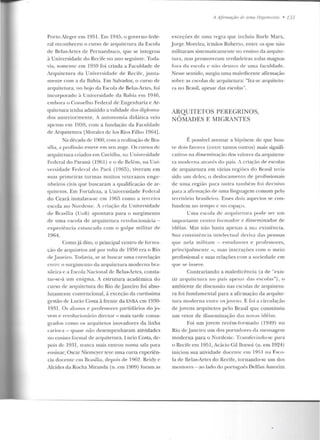 Porto Alegre em 1951. Em 1945, o governo fede-
ral reconheceu o cu rso de arquitetura da Escola
de Belas-Artes de Pern ambuco, que se integrou
à Universidade do Recife n o ano seguinte. Toda-
via, somc n te e m 1959 foi criada a Faculdade ele
Arquite tura d a Universidad e ele Recife, junta-
men te com a ela Bahia. Em Salvador, o curso de
arquitetura, no bojo ela Escola de Belas-Artes, fo i
in corporado à Univcrsiclaclc ela Rahia em 191fJ,
e mbo ra o Conselho Federal de Engenharia e Ar-
quitetura tenha admitido a validade dos diploma-
dos anteriormen te. A autonomia didática veio
apenas em 1959, com a fundação da Faculdade
de Arquitetura [Moralcs de los Rios Filho 19G4].
Na década de 1960, com a realização de Bra-
sília, a p rofissão esteve em seu auge. Os cursos de
arquitetura criados em Curitiba, na Universidade
Federal do Paraná (1961) e o de Belé m, na Un i-
versidade Fed eral d o l'ad (19().1)), tiveram em
suas p rime iras turmas muitos veteran os en ge-
nhe iros civis que buscaram a qualificação de ar-
quitetos. Em Fortaleza, a Un iversidade Federal
do Ceará instalava-se e m 1965 como a terceira
escola uo Nordeste. A criação da Universidade
de Brasíl ia (U11B) apon tava para o surgimen to
ele uma escola de arquitetura revoluciomíria -
experiência estancada com o gol pe militar ele
1964.
Como já dito, o principal centro de forllla-
ção ele arquitetos até por volta de 1950 era o Rio
d t>Janeiro. Todavia, se se buscar nma c.orrelaçào
entre o surgim en w d a arquitetura m oderna bra-
sileira e a Escola 1""acional de Belas-Artes, consta-
tar-se-á um e nigm a. A estrutura acad êmica do
curso de a rquitetura do Rio dejaneiro foi abso-
lutamente convencional, à exceção da curtíssima
gestão ele Lucio Costa à frente da ENBA em 1930-
1931. Os alunos e professores part.iclários do j o-
vc:-m f> revolucionário diretor - mais tarde consa-
grados como os arquitetos in ovadores ela linha
carioca - quase não desempenharam atividades
no ensino formal de arquitetura. Lucio Costa, de-
pois de 1931, nunca mais entrou numa sal<~ para
ensinar; Oscar Niemeycr teve uma cuna experiên-
cia docen te em Brasília, depois de 196~. Reiciy c
Alcides da Rocha Yliranda (n. em 1909) foram as
A Ajirmaçiio de 11111a lfe,~e/1/ollia • 131
exceções de uma regra que incluiu Burle Marx,
Jorge Moreira, irmãos Robeno, entre os que não
m ilitaram sistematicamente no ensino da arquite-
tura, mas promoveram verdadeiras aulas magnas
fora da escola e não d t>ntro de uma faculdade.
Nesse sentido, surgiu uma maledicente afirmação
sohre as escolas d e arquitetura: "fez-se arquitetu-
ra no Brasil, apesar das escolas".
ARQUITETOS PEREGRINOS,
NÔMADES E MIGRANTES
É possível aventar a hipótese de que hou-
ve dois fatores (entre tantos outros) mais signifi-
cativos na dissf'min<~ção dos valores ela arquiteLU-
ra moderna atravi:s do país. A criação de escolas
de arquitetura em várias regiões d o Brasil teria
sido urn d eles; o deslocamento de profi ssion ais
de uma região para outra também foi decisivo
para a afirmação de nma linguagem comum pelo
território brasileiro. Esses dois aspectos se con-
fundem no te mpo c no espaço.
Uma escola de arquitelu ra pode ser um
impor tante centt-o formador e disseminador de
idéias. Mas não basta apenas a sua existência.
Sua consistência intelectual deriva elas pessoas
q ue nela mil itam - estnd<~ntes e professores,
principalmente - , suas in terações com o meio
profissional c suas relações com a sociedade e m
que se insere.
Contrariando a maledicência (a de "exis-
tir aryuilclura u u país apesar das escolas"), o
ambiente de discussão nas escolas de a rquitetu-
ra foi fundamental para a afirmação ela arquite-
tura moderna entre os jovens. E foi a circulação
de jovens arquitetos pelo Brasil que conslituiu
um vetor de disseminação das novas idéias.
Foi um jovem t·ecérn-forrnac..lo (1Y4Y) no
Rio deJaneiro um dos portadores da mensagem
moderna para o Nordcsle. Trausfcriudu-sc para
o Recife em 1951, Acácio Gil Borsoi (n. em 1924)
inicio u sua atividade docente em 1951 na Esco-
la de Belas-Artes do Recife, r.ornando-se urn dos
mentores- ao lado do português Delfim Amorim
 