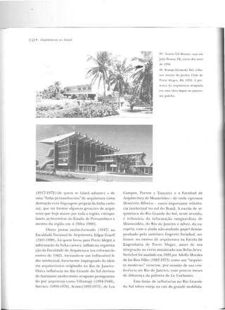 --------
132 • Arquflalllras 110 llmsil
(1917-1972) (de quem sp falará adian Lc) - cte
uma "linha pernambucana" de cuquitetura (urna
derivação com linguagem própria da linha cario-
ca) , que vai form::~r algumas gerações de arqui-
lctos que hoje aLuam por toda a região, extrapo-
lando as fronteiras do Estado de Pernambuco e
mesmo ela regi;"ío em si rsilva 1988] o
Outro jovem recém-[onnaclo (1947) na
Faculdade Nacional de Arcp1itc>tma, Edgar Craeff
(1921 -1990), foi quem levou para Puno Alegre a
informação ria linha carioca, influiu na organiza-
ção da Faculdarlc de Arquitetura (na refonna do
ensino de 1962), tornando-se um incliscuLível lí-
der intelectual, fortemente impregnado do ideá-
rio arquiletônico originado no Rio de Janeiro.
Outra influência no Rio Grande do Sul derivou
do fascinanle modernismo uruguaio protagoniza-
do por arqui tetos corno Villamajó (1894-1 948) ,
Surraco (1896-1976), Scasso ( 1892-1975) , de Los
f7. Adlcio Gil ilorsoi: t:<ISa e m
J oão Pessoa. I'B, i11ício dos anos
de 19f>0.
RR. Román Frcsn cdo Siri: tribll-
nas sociais d o .Jockcy Cl ub d e
Porto Alcgrt!, RS, 19!:>2. A pr<'-
sc n <:<'~ da arllllil<::LUra uruguoia
t->rn urna obra ítn par no panora-
111a gaú cho.
Campos, Puente y Tournicr c a Facultad de
Arquitectura de Moutcvideo- de onde egTcssou
Demé trio Ribeiro - outra imponante referê n-
cia intelectual no sul do l3rasil. A escola d e ilr-
quite tura do Riu Grande do Sul , nesse sen tido,
é tribmária da informação vanguardista de
Montevidéu, do Rio de Janeiro e talvez, da eu-
ropéia, com o ainda não-avaliado papel desem-
penhado pelo austríaco Eugenio Stcinhof, rni-
lit.aJil C no ensino de arquitetura na Escola de
Engenharia rlc Pono Alegre, antes de sua
integração ao curso m inistrado nas Belas-Artes.
St.ein ho[ foi saudado em 1929 por Adolfo Montles
de los Rios Filho (1887-1973) como um "arquite-
to moderno" vie nense, por ocasião de sua con-
ferên cia no Rio de Janeiro, com poucos meses
de diferença da palestra ele Le Corbusier.
Essa fusão de influências no Rio Grande
do Sul talvez esteja na raiz da grande rnobilicla-
 