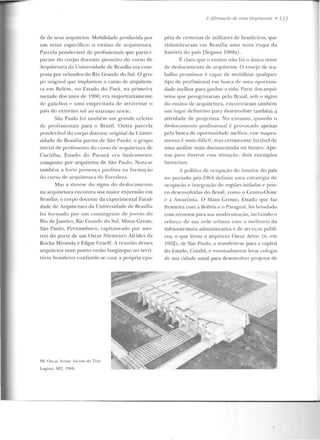 de de seus arquitetos. Mobilidade produzida por
um vetor específico : o ensino de arquitetura.
Parcela po nderável de profissionais que partici-
pa ra m d o corpo docente p ioneiro elo cu rso de
Arquitetura da Universidade de Brasília era com-
posta por oriundos do Rio Grande do Sul. O gru-
po origimtl que implantou o curso de arquite ru-
ra em Reté m, no Estado do Pa rá, na primeira
metade dos anos de 19fi0, e ra majoritariamente
de gaúch os - u ma empre itada de atl·avessar o
país do extremo sul ao extremo u orte.
São Paulo foi també m u m grande celeiro
de pro fissionais para o Brasil. Outra parcela
ponderável do corpo docente original da Univer-
sidade de Rrasília partiu ele São Paulo; o gr upo
inicial ele professores do curso ele arquitetura de
Curitiba, Estad o do Paraná era basicame nte
compostO por arquitetos de São Paulo . Nota-se
também a forte p resen ~·a paul ista na formação
do cm·so de arquitetura de For taleza.
Mas a síntese do signo do d eslocamento
na arquitetura encontra sua maior expressão em
Brasília: o cor po docente da experimental Facul-
dad e d e Arquite tura da Universidad e de Brasília
foi fo rmado por um con tingente de j ovens do
Rio de janeiro, Rio Grande do Sul, Minas Gerais,
São Paulo, Pernamhnco, capitaneado por me~­
tres do pone de u m Oscar Niemeyer, Alcides da
Rocha Miranda e Edgar Gracff. A reunião ctcsscs
arquitd os num ponto então longínquo no terri-
tório brasile iro confunde-se com a própria epo-
R9. Osca r Arint': fórum de T rê'
Lagoa~, MT, I!Hili.
11llfimwçiio de uma 1/egPmmlia • 133
péia de centenas de milhares de brasileiros, (jlle
vislumbraram em Brasília n ma nova etapa da
história d o país [Scgawa 1988a] .
É claro q ue o ensino não foi o único vetor
cte deslocamento de ar(juitetos. O ensejo de tra-
balho promissor é capaz de mobilizar qualquer
tipo de profissional em b usca de uma oportun i-
dade mdhm· para ganhar a vida. Parte dos arqui-
tetos que peregrinaram pelo Brasil, sob o signo
do eusiuo de arquitetura, e ncontraram tambbn
um lugar ctcfinitivo par:~ desenvolver também a
atividade de pr~jctista. No en tanto, (jUanclo o
deslocamento profissional é provocado apenas
pela busca ele oportun idade mt>lhor, t>sse mapea-
men to é mais difícil, mas certamente fac tível de
uma análise mais documen tada no futuro. Ape-
nas para ilustra r essa situ ação, dois exemplos
bastariam.
A política rlc ocupação do interior do país
no período pós-1964 definiu urna cstrat(:gia de
orupaç;ôio e integração de regiões isoladas c pou-
co desenvolvidas do Brasil, como o CenLro-Oeste
c a Amazônia. O Mato Grosso, Estado q ue faz
fronteira com a Bolívia e o Paraguai, foi bri ndado
com recu rsos para sua modernização, inrlnindo o
reforço de sua rede urbana com a melhoria da
infra-esu·utura administrat iva e de serviços públi-
cos, o que levou o arquiteto Oscar Arin c (n. em
1 9~~), de São P:-nllo, a transferir-se para a capital
do Estado, Cuiabá, e eventualmente levar colegas
de sua cidade n atal para desenvolver pn~jctos de
 