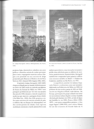 91. Lukjan Kornp;old: cdillcio CBI-Esplanada, São L'aulo,
IV46.
projetou lojas, desenvolveu trabalhos em artes
gráficas e desenhou móveis de caráter precursor
para o meio, empregan do materiais nativos. Che-
gou a ser premiado em um concurso ele rlesign
promovido pelo Museum ofMoclern Art de Nova
York em 1941 [Amaral1983; Segawa 1982, 1983],
O polonês Lukjan Korngold (1897-1963)
chegou ao Brasil para se instalar definitivamente
no início de 1940, tendo no currículo um diploma
de honra da Trienal de Milão em 1936 e uma
passagem profissional por Tel Aviv em meados
dos anos de 1930, durante o boorn de arquitetura
moderna que marcou a paisagem dessa cidade
[The White City... 1994]. Ern 1946, projetou a en-
tão maior estrutura de concreto armado do país,
o edifício CBI, no Parque do Anhangabaú, um
dos canões-postais da cidade. Com rigorosa
modulação estrutural, criando plantas livres com
/ I Ajirrnaçãn de uma He15emonia • 13 5
9L. Giancarlo Palanti: edifício Condt"" dt": Prale s, S:-to Pau-
lo . I!JI'j2.
andares panorâmicos, essas inovações tornaram o
prédio uma referência para os edifícios de escri-
tórios posteriormen t.c desenvolvidos. Korngold
também foi o responsável pelo primeiro edifício
com estrutura metálica no Brasil - o Palácio do
Comércio, também em São Paulo, em 1951.
A experiência anterior do italiano Gian-
carlo Palanti o credenciava como um inovador:
diplomado na Politécnica de Milão em 1929, foi
professor de sua escola a partir de 1935 até 1946,
ano de sua chegada ao Brasil, onde faleceu. Na
Europa, participava do grupo milanês em torno
do racionalismo italiano ligado à revista Casabella
(fechada pelo fascismo em 194;)), ao lado de Igna-
zio Gardella (n. em 1905), Franco Albini (1905-
1977)- com quem compartilhou projetos- e Giu-
seppe Pagano (1896-1945), entre outros. Palanti
foi um dos co-autores do Grande Salão da VI
 