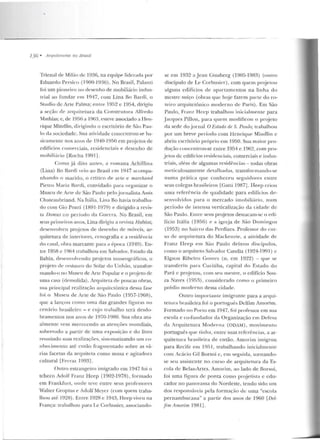 136 • Arquilc1uras no Brasil
Trienal de Milão de 1936, na equipe liderada por
Eduardo Persico (1900-1936). No Brasil, Palanti
foi um pioneiro no desenho de mobiliário indus-
trial ao fun dar em 1947, com Lina Bo Bardi, o
Studio de Arte Palma; entre 1952 e 1954, dirigiu
a seção de ;~ rqu i te rura da Construtora Alfredo
Math ias; e, de 19!16 a 1963, esteve associado a IIen-
rique Mindlin, dirigindo o escritório de São Pau-
lo da sociedade. Sua atividade concentrou-se ba-
sicamente nos anos de 1940-1950 em projetos de
edifícios come•-ciais, residenciais e desenho de
mobiliário [Rocha 1991] .
Como já dito ant·es, ; 1 romana Achillina
(Lina) Bo Hard i veio ao Brasil em 1947 acompa-
n han do o lll<trido, o crítico ele arte e mrtrchanrt
Pietro Maria Barcli, convidado para organizar o
Museu ele Arte de São Paulo pelo j ornalista Assis
Chateaubriand. Na Itália, Lina Bo havia trabalha-
elo com Gio Ponti (1891-1979) e dirigido a revis-
ta lJomus no período da Guerra. No Brasil, em
seus primeiros anos, Lina dirigiu a revista Habitat,
desenvolveu pr~jetos de desenho de móveis, ar-
quitetura de interiores, cen ografia e a residência
do casal, obra marcante para a época (1949) . En-
tre 1958 e 1964 trabalhou em Salvador, Escada da
Bahia, cie..,envolvendo projetos museogr:dicos, o
projeto de restauro do Solar do Unhão, transfor-
mando-o no Museu de Arte Popular e o pn~jeto de
uma casa (demolida) . Arquiteta de poucas obras,
sua principai realização ary_uitctônica dessa fase
foi o Museu de Arte de São Paulo (1957-1968),
que a lançou como urna das grandes figuras no
cenário brasileiro - e cujo trabalho lerá desdo-
bramentos nos anos de 1970-1980. Sua obra atu-
almente vem merecendo as atenções mundiais,
sobretudo a partir de uma exposição e d o livro
reunindo suas realizações, sistematizando um co-
nhecintento até então fragmentado sobre as vá-
rias facetas da arquiteta como musa e agitadora
cultural [Ferraz 1993] .
O utro estrangeiro imigrado em 1947 foi o
tcheco Adolr Franz H eep (1902-1978), formado
em Frankfurt, onde Leve en tre seus professores
Walter Gropius e Adolf Meyer (com que m traba-
lhou até J928) . Entre 1928 e 1943, Heep viveu na
França: trabalhou para Le Corbusier, associando-
se em 1932 a Jean Ginsberg (1905-1983) (outro
discípu lo de Le Cnrbusicr), com quem proj etou
alguns edifícios de apartamentos na linha do
mestre suíço (obras que hoje fazem parte do ro-
teiro arquitetônico moderno de Paris) . Em São
Paulo , Fra nz Heep trabalhou inicialmen te para
Jacq ues Pillon, para quern modificou o proj eto
da sede do jornal O Estado de S. Paulo; trabalhou
por um breve período com Henrique Mindlin c
abriu escritório próprio em l 950. Sua maior pro-
dução concentrou-se e ntre 1954 e 1962, com pro-
je tos de edifícios resicleuciais, comerciais e indus-
triais, além de algumas residências - todas obras
meticulosamente detalhaclas, transformando-se
num a prática q ue con heceu seguidores en tre
seus colegas brasileiros [Gaui 1987). Heep criou
uma referência de q ualidad e para ed ifícios de-
senvolvidos pa•·a o mercado imobiliário, num
período de inLensa verticalização da cidade de
São Paulo. Entre seus prqjetos destacam-se o edi-
fício Itália (1956) e a igreja de São Domingos
(1953) no bairro das Perdizes. Professor do cur-
so de arqn it.etura do Mackenzie, a ativid ade de
Franz Ileep em Süo Paulo deixou discípulos,
como o arquiteto Salvador Candia (1924-1 991) c
Elgsoll Ribeiro Gomes (n. em 1922) -que se
transferiu para Curiliba, capital do Estado do
Pará c projetou, com sett mestre, o ed ifício Sou-
za Naves (1 95~), considerado como o primeiro
prédio moderno dessa cidade.
Outro importau le imigrante para a arqui-
tetura brasileira foi o p ortuguês Delfim 1rnorim.
Formado no Pot·to em 1947, foi professor e m sua
escola e co-fun dador da Organização e m Defesa
da Arq uitetura Mocierna (ODAM), movimen to
portugu~s q ue tinha, entre suas referências, a ar-
quitetura b rasileira de então. Amorim imigmu
para Recife em 195 L, trabalhando inicialmente
com Acácio Gil Borsoi c, em seguida, tornando-
se seu assistente no curso de arquitetura da Es-
cola de Belas-Artes. Amorim, ao lado de Borsoi,
foi uma figura cle ponta como projetista c edu-
cador n o panorama do Nordeste, tendo sido um
dos responsáveis pela formaçi'io de uma "escoi<J
pernambucana" a partir dos anos de 1960 [Del-
fim Amorim 1981).
 
