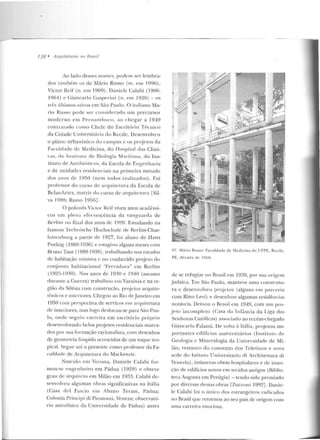 --
138 • Arquiteturas 1w Brasil
Ao lado desses nomes, podem ser lembra-
dos lambém os de Mário Rnsso (m. e m 1996),
Victor Reif (n. em 1909), Daniclc Calabi (1~06-
1964) c Giancarlo Gaspe1Í11i (n. em 1!:)~6) - os
três úllimos alivos em São Paulo. O italiano Ma-
rio Russo pode ser co n s id ~raclo um precursor
moderno em Pernambuco, ao chegar a 1949
con tralado como Chefe do Escritório Técnico
cb Cidade Universit;:íri". elo Rt:cife. Desenvolveu
o plano urbanístico do campus c os projetos da
Faculcladt: de Medicina, do Hospital das Clíni-
cas, d o InsliLuLo de Biologia Marítima , do Ins-
tituto de An tihiólicos, da Escola de Enge nharia
e d e unidades residenciais n a p rimeira metade
dos <li10S d e IYSO (nem todos realizados) . Foi
professor do curso de arquilc LUra da Escola de
Belas-Artes, matriz d o curso de arguirctura [Sil-
va 1988; Russo 1956].
O polonês Victor Reif viveu anos acarlêmi-
cos e m plena efer vescência ela van ~u arda de
Berlim no fimtl dos anos de 1920. Estudando na
famosa Technische Hochschule de Berlim-Ch ar-
lottcnburg a partir de 1927, f'oi aluno de I-Jans
Poelzig (1869-1936) e estagiou alguns meses com
Bruno Taut. ( 1889-193R) , trabalhando nos estudos
de habitação mínima e no conhecido projeto do
conjunto habitacional "Ferradura " em Berlim
( 1925-1930). Nos anos de 1930 e 1940 (mesmo
durante a Guerra) trabalhm' e111 Varsóvia e na re-
gião ela Silésia com construção, proje to~ arquite-
tônicos e imcriores. Chegou ao Rio deJaneiro ern
1950 com perspectiva de serviços em arquitetura
de interiores, mas logo deslocou-se p ara São Pau-
lo, onde seg11iu cancira em escritório p1·óprio
desenvolven do belos projetos residenciais marca-
dos por sua formação racionalista, com desenhos
de geometria límpida acrescidos de um tOC]Ue tro-
pic<~ l. Segue até o presente como p,-ofessor da Fa-
culdi1de ele ArquiteLUra do Mackenzie.
Nascido em Vcrona, Daniele Calabi for-
mou-se e ngenheiro em Pádua (1929) e o bteve
grau de arquiteto em Milão em 1933. Calabi de-
senvolveu algumas obras significativas na Itália
(Casa d e! Fascio em Aban o Terme, Pádua;
Colonia Principi di Piemonti, Veneza; observató-
rio astrofísico da Universidad e de.: Pádua) antes
lJ7. M>trio Russo: Faculdade de Medicina da UFPE, Recife,
PF., décarl~• rlc 1950.
de se refugiar no Brasil em 1939, por sua origem
judaica. Em São Paulo, manteve uma construto-
ra c desenvo lveu projctos (alguns em parceria
com Rino Levi) e desenhou algumas residê ncias
noLáveis. Deixou o "Brasil cm 1949, com um pro-
jeto incolllpleto (C<~sa da Infância da Liga elas
Senhoras Católicas) associado ao n.:cém-chegado
Giancarlo Palanli. De volra à Itália, pr~jetou irn-
portantes edifícios universitá rios (1nstilul o ele
Geologia e Mineralogia da Universidade de Mi-
lão, restauro do conven to dos To letinos e nova
sede do lstituto UniversiLario di Architeltura di
Venezia), inúmcras obras hospitalares e de inser-
ção de ediiicios novos em tecidos antigos (Bihlio-
teca Augusta em Perúgia) - tendo sido premiado
por diversas dessas obras rzucconi 1992]. Dan ie-
le Calabi foi o único dos estrangeiros ,-adicados
no Brasil que retornou ao seu país de origem com
uma carreira viLoriosa.
 