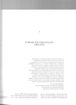 1
0 BRASIL EM URBANIZAÇÃO
1862-1945
Na arquitetura (o 1/ll,!!;enlu:irol perpetua as gló·rú1> de ma j;âtria em
monunu•nüJs, que os séculos veneram snn destruir I' r/ri nos sr•us
wntemfJOTâneos nocâo do (11do euritmiw derivado das obms f;rimas da
Antigüidade, que f!oT sua or:z. o recebeu de civilizarõr:s idas, 11 que rlej)()is rir
millzarPs de anos !'IP faz ressusritar ao impulso aiador do seu r;ênio!
Nas ridruiPs, ai rmdP as multidliPs SP ojnimPm Pm busra do bPm-PJ!fll;
nas grnndPs rolmhns, Ptn quP a alividariP jfbril do homnn vai
diarian!l'nte premcher o seu papel jHMiidencial de elemrnlo ronstitutivo dt>
riquPZa jJP/o lmbalho, o mr;enhPirn; ainda a luz, o guia na r>smlha
de localidades, no preparo do solo, nn orientaçâo e traçado das ruas,
110 rstwlo das !IPrPssidadPs públiras f' parlirularrs, uo.ç jlnigos, na.
mwgênrias P ali> nas rrisPs patológiras! Sf' um baino é diji.rilmeniP
ventilado, se uma jHtTie do litoml é otujHtda intermitentemente jJelas águas
em seu etemoflu ."w e refluxo, ei-lo removendo montanhas, dilatando a área
1ahrm a P anulando s-ilnnltanr:amr>nfe duas fontes de insalubridade.'
j. S. DE CASTRO BARBOSA,
Lrecho elo panegírico ~obre a profissão do.engenheiro
por ocasião do l6Q aniversário elo Club de
Engenharia do Rio ele Janeiro em 1896.
O an o de 1900, além de algum sig nifica-
do na numerologia, não te m muita importância
~ >(· .1'. datas marcantes da histó ria mundial, a
não ser o fato de assinalar a transição do século
19 para o século 20. Todavia, para o Brasil, o ano
marcou a grande efeméride da celebração dos
 